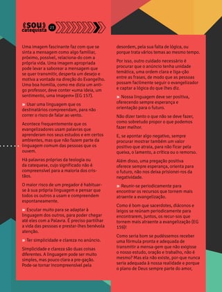 Uma imagem fascinante faz com que se 
sinta a mensagem como algo familiar, 
próximo, possível, relaciona-do com a 
própria vida. Uma imagem apropriada 
pode levar a saborear a mensagem que 
se quer transmitir, desperta um desejo e 
motiva a vontade na direção do Evangelho. 
Uma boa homilia, como me dizia um anti-go 
professor, deve conter «uma ideia, um 
sentimento, uma imagem» (EG 157). 
» Usar uma linguagem que os 
destinatários compreendam, para não 
correr o risco de falar ao vento. 
Acontece frequentemente que os 
evangelizadores usam palavras que 
aprenderam nos seus estudos e em certos 
ambientes, mas que não fazem parte da 
linguagem comum das pessoas que os 
ouvem. 
Há palavras próprias da teologia ou 
da catequese, cujo significado não é 
compreensível para a maioria dos cris-tãos. 
O maior risco de um pregador é habituar-se 
à sua própria linguagem e pensar que 
todos os outros a usam e compreendem 
espontaneamente. 
» Escutar muito para se adaptar à 
linguagem dos outros, para poder chegar 
até eles com a Palavra. É preciso partilhar 
a vida das pessoas e prestar-lhes benévola 
atenção. 
» Ter simplicidade e clareza no anúncio. 
Simplicidade e clareza são duas coisas 
diferentes. A linguagem pode ser muito 
simples, mas pouco clara a pre-gação. 
Pode-se tornar incompreensível pela 
desordem, pela sua falta de lógica, ou 
porque trata vários temas ao mesmo tempo. 
Por isso, outro cuidado necessário é 
procurar que o anúncio tenha unidade 
temática, uma ordem clara e liga-ção 
entre as frases, de modo que as pessoas 
possam facilmente seguir o evangelizador 
e captar a lógica do que lhes diz. 
» Nossa linguagem deve ser positiva, 
oferecendo sempre esperança e 
orientação para o futuro. 
Não dizer tanto o que não se deve fazer, 
como sobretudo propor o que podemos 
fazer melhor. 
E, se apontar algo negativo, sempre 
procurar mostrar também um valor 
positivo que atraia, para não ficar pela 
queixa, o lamento, a crítica ou o remorso. 
Além disso, uma pregação positiva 
oferece sempre esperança, orienta para 
o futuro, não nos deixa prisionei-ros da 
negatividade. 
» Reunir-se periodicamente para 
encontrar os recursos que tornem mais 
atraente a evangelização. 
Como é bom que sacerdotes, diáconos e 
leigos se reúnam periodicamente para 
encontrarem, juntos, os recur-sos que 
tornem mais atraente a evangelização (EG 
159)! 
Como seria bom se pudéssemos receber 
uma fórmula pronta e adequada de 
transmitir a mensa-gem que não exigisse 
o nosso estudo, oração e trabalho, não é 
mesmo? Mas ela não existe, por-que nunca 
seria adequada à nossa realidade e porque 
o plano de Deus sempre parte do amor, 
23 
 