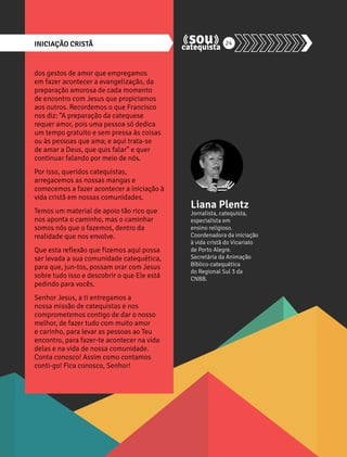 INICIAÇÃO CRISTÃ 24 
dos gestos de amor que empregamos 
em fazer acontecer a evangelização, da 
preparação amorosa de cada momento 
de encontro com Jesus que propiciamos 
aos outros. Recordemos o que Francisco 
nos diz: “A preparação da catequese 
requer amor, pois uma pessoa só dedica 
um tempo gratuito e sem pressa às coisas 
ou às pessoas que ama; e aqui trata-se 
de amar a Deus, que quis falar” e quer 
continuar falando por meio de nós. 
Por isso, queridos catequistas, 
arregacemos as nossas mangas e 
comecemos a fazer acontecer a iniciação à 
vida cristã em nossas comunidades. 
Temos um material de apoio tão rico que 
nos aponta o caminho, mas o caminhar 
somos nós que o fazemos, dentro da 
realidade que nos envolve. 
Que esta reflexão que fizemos aqui possa 
ser levada a sua comunidade catequética, 
para que, jun-tos, possam orar com Jesus 
sobre tudo isso e descobrir o que Ele está 
pedindo para vocês. 
Senhor Jesus, a ti entregamos a 
nossa missão de catequistas e nos 
comprometemos contigo de dar o nosso 
melhor, de fazer tudo com muito amor 
e carinho, para levar as pessoas ao Teu 
encontro, para fazer-te acontecer na vida 
delas e na vida de nossa comunidade. 
Conta conosco! Assim como contamos 
conti-go! Fica conosco, Senhor! 
Liana Plentz 
Jornalista, catequista, 
especialista em 
ensino religioso. 
Coordenadora da iniciação 
à vida cristã do Vicariato 
de Porto Alegre. 
Secretária da Animação 
Bíblico-catequética 
do Regional Sul 3 da 
CNBB. 
 