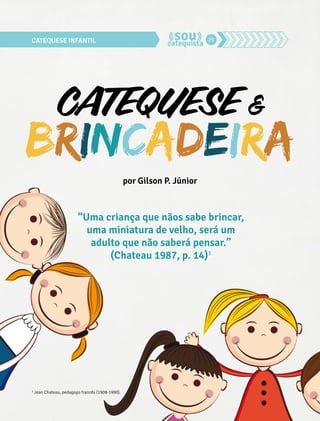 CATEQUESE INFANTIL 26 
CATEQUESE & 
BRINCADEIRA 
por Gilson P. Júnior 
“Uma criança que nãos sabe brincar, 
uma miniatura de velho, será um 
adulto que não saberá pensar.” 
(Chateau 1987, p. 14)1 
1 Jean Chateau, pedagogo francês (1908-1990). 
 