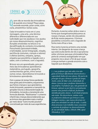 Quem não se recorda das brincadeiras 
de quando era criança? Pique-pega, 
esconde-esconde, pular corda, corre 
cutia, amarelinha e tantas outas. 
Cada brincadeira trazia em si uma 
mensagem, uma arte, uma técnica 
diferente e diferenciada em sua 
ludicidade que nos ajudava e nos ajudou 
em nosso desenvolvimento, cognitivo 
(funções envolvidas na leitura e na 
decodificação do contexto circundante), 
físico/motor (psicomotricidade, 
criatividade), social (integração, relação, 
partilha de costumes, crenças e valores) 
e afetivo (estima, simpatia, apreço, 
empatia que possibilita a ligação com o 
saber, com o conhecer, com o sagrado). 
Brincar era um aprendizado, pois por 
meio das brincadeiras aprendíamos 
matemática, português, geografia, 
conhecimentos gerais, entre tantas 
outras coisas. Aprendíamos brincando e 
brincávamos aprendendo. 
Com o passar do tempo fomos perdendo 
esse gosto pela brincadeira, esquecemos 
que fomos crianças e que aprendemos 
muito brincando, passamos a transmitir às 
gerações futuras a descaracterização da 
brincadeira, tornando-a meramente uma 
forma de diversão. “Adultizamos” o universo 
infantil das crianças desconsiderando que 
ao brincar elas aprendem mais e melhor 
por meio desse “outro mundo possível” 
concretizado por meio de suas experiências. 
Portanto, é preciso voltar atrás e rever a 
forma que evangelizamos/educamos as 
nossas crianças, sendo nós educadores 
da fé de nossos pequenos. O brincar 
possibilita o encontro com o Sagrado de 
forma mais eficaz e leve. 
Para tanto é preciso primeiro uma revisão 
interior. Um despertar de nossa criança 
que está oculta dentro de nós e que precisa 
voltar a brincar para que a brincadeira faça 
parte do universo evangelizador em que 
propomo-nos a atuar a fim de que nossas 
crianças tenham o grande encontro com o 
Sagrado que desejamos. 
(...) um professor que não sabe e/ou não 
gosta de brincar dificilmente desenvolverá a 
capacidade lúdica de seus alunos. Ele parte do 
princípio de que o brincar é perda de tempo. 
Assim, antes de lidar com a ludicidade do 
aluno, é preciso que o professor desenvolva a 
sua própria. O professor que, não gostando de 
brincar, esforçar-se por fazê-lo normalmente 
assume uma postura artificial, facilmente 
identificada pelos alunos. A atividade proposta 
não anda. Em decorrência, muitas vezes 
os professores deduzem que brincar é uma 
bobagem mesmo, e que nunca deveriam ter 
dado essa atividade em sala de aula. A saída 
desse processo é um trabalho mais consciente 
e coerente do professor no desenvolvimento 
de sua atividade lúdica. (Mrech 1996, apud 
Miranda p. 111)2 
2Leny Mrech é socióloga, psicóloga e professora da faculdade de Educação da Universidade São Paulo. 
27 
 