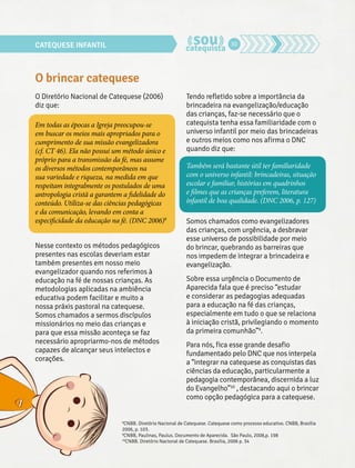 CATEQUESE INFANTIL 30 
O brincar catequese 
O Diretório Nacional de Catequese (2006) 
diz que: 
Em todas as épocas a Igreja preocupou-se 
em buscar os meios mais apropriados para o 
cumprimento de sua missão evangelizadora 
(cf. CT 46). Ela não possui um método único e 
próprio para a transmissão da fé, mas assume 
os diversos métodos contemporâneos na 
sua variedade e riqueza, na medida em que 
respeitam integralmente os postulados de uma 
antropologia cristã a garantem a fidelidade do 
conteúdo. Utiliza-se das ciências pedagógicas 
e da comunicação, levando em conta a 
especificidade da educação na fé. (DNC 2006)8 
Nesse contexto os métodos pedagógicos 
presentes nas escolas deveriam estar 
também presentes em nosso meio 
evangelizador quando nos referimos à 
educação na fé de nossas crianças. As 
metodologias aplicadas na ambiência 
educativa podem facilitar e muito a 
nossa práxis pastoral na catequese. 
Somos chamados a sermos discípulos 
missionários no meio das crianças e 
para que essa missão aconteça se faz 
necessário apropriarmo-nos de métodos 
capazes de alcançar seus intelectos e 
corações. 
Tendo refletido sobre a importância da 
brincadeira na evangelização/educação 
das crianças, faz-se necessário que o 
catequista tenha essa familiaridade com o 
universo infantil por meio das brincadeiras 
e outros meios como nos afirma o DNC 
quando diz que: 
Também será bastante útil ter familiaridade 
com o universo infantil: brincadeiras, situação 
escolar e familiar, histórias em quadrinhos 
e filmes que as crianças preferem, literatura 
infantil de boa qualidade. (DNC 2006, p. 127) 
Somos chamados como evangelizadores 
das crianças, com urgência, a desbravar 
esse universo de possibilidade por meio 
do brincar, quebrando as barreiras que 
nos impedem de integrar a brincadeira e 
evangelização. 
Sobre essa urgência o Documento de 
Aparecida fala que é preciso “estudar 
e considerar as pedagogias adequadas 
para a educação na fé das crianças, 
especialmente em tudo o que se relaciona 
à iniciação cristã, privilegiando o momento 
da primeira comunhão”9. 
Para nós, fica esse grande desafio 
fundamentado pelo DNC que nos interpela 
a “integrar na catequese as conquistas das 
ciências da educação, particularmente a 
pedagogia contemporânea, discernida a luz 
do Evangelho”10 , destacando aqui o brincar 
como opção pedagógica para a catequese. 
8CNBB. Diretório Nacional de Catequese. Catequese como processo educativo. CNBB, Brasília 
2006, p. 103. 
9CNBB, Paulinas, Paulus. Documento de Aparecida. São Paulo, 2008,p. 198 
10CNBB. Diretório Nacional de Catequese. Brasília, 2006 p. 34 
 
