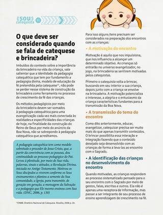 31 
O que deve ser 
considerado quando 
se fala de catequese 
e brincadeira? 
Imbuídos do contexto sobre a importância 
da brincadeira na vida da criança, vale 
salientar que a identidade da pedagogia 
catequética que tem por fundamento a 
pedagogia divina, modelo de educação da 
fé pretendida pela catequese11, não pode 
se perder nesse sistema de construção da 
brincadeira como ferramenta no processo 
de crescimento da fé das crianças. 
Os métodos pedagógicos por meio 
da brincadeira devem ser somados 
à pedagogia catequética para uma 
evangelização cada vez mais conectada às 
realidades e especificidades das crianças 
de hoje, na finalidade da construção do 
Reino de Deus por meio do anúncio da 
Boa Nova, não se sobrepondo à pedagogia 
catequética que acreditamos. 
A pedagogia catequética tem como modelo 
sobretudo o proceder de Jesus Cristo, que, a 
partir da convivência com as pessoas, deu 
continuidade ao processo pedagógico do Pai. 
Levou à plenitude, por meio de Sua vida, 
palavras, sinais e atitudes, a Revelação Divina, 
iniciada no Antigo Testamento. Motivou os 
Seus discípulos a viverem conforme os Seus 
ensinamentos e plantou a semente da Sua 
comunidade, a Igreja, para transmitir, de 
geração em geração, a mensagem da Salvação 
e a pedagogia que Ele mesmo ensinou com Sua 
vida. (DNC, 2006, p. 130) 
Para isso alguns itens precisam ser 
considerados na preparação dos encontros 
com as crianças: 
• A motivação do encontro 
Motivação é aquilo que nos impulsiona, 
que nos influencia a alcançar um 
determinado objetivo. As crianças só 
entrarão no universo evangelizador, no 
jogo, na brincadeira se sentirem motivadas 
pelos catequistas. 
Primeiro o catequista volta a brincar, 
buscando em seu interior a sua criança, 
depois junto com a criança se envolve 
na brincadeira. A motivação potencializa 
o interesse, a alegria e o entusiasmo da 
criança características fundantes para a 
transmissão da Boa Nova. 
• A transmissão do tema do 
encontro 
Como dito anteriormente, educar, 
evangelizar, catequizar precisa ser muito 
mais do que apenas transmitir conteúdos. 
O brincar possibilita essa interação e 
integração fazendo que o conteúdo 
desejado seja desenvolvido com as 
crianças de forma a leva-las ao encontro 
com o Sagrado. 
• A identificação das crianças 
no desenvolvimento do 
encontro 
Quando motivadas, as crianças respondem 
ao processo sistematizado pensado para o 
seu encontro com o Sagrado por meio de 
gestos, falas, escritas e outros. Ela não é 
apenas uma receptora de informação, mas 
passar a ser integrante de seu processo de 
ensino aprendizagem de crescimento na fé. 
11CNBB. Diretório Nacional de Catequese. Brasília, 2006 p. 20. 
 
