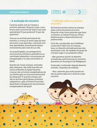 CATEQUESE INFANTIL 32 
• A avaliação do encontro 
É preciso avaliar com as crianças o 
encontro realizado. Pergunte a elas: como 
foi pra você o encontro de hoje? O que mais 
aprendemos? O que gostamos? O que não 
gostamos? 
Uma vez se sentindo participante do 
encontro, a criança se sente capaz de levar 
aos outros o que aprendeu, crescendo com 
esse aprendizado, levando parte desses 
ensinamentos pelo resto de sua vida. 
A sua participação, seu protagonismo 
nos encontros, estimula a persistência na 
caminhada catequética, nos processos de 
evangelização e na vida comunitária na 
Igreja. 
Quantas de nossas crianças, motivadas 
pela catequese, não estão inseridas em 
outros ambientes da Igreja? Quantas 
crianças não se tornam evangelizadoras de 
sua família após um encontro estimulante 
da catequese? E quantas crianças, por 
não se sentirem parte desses processos 
catequéticos, após a Primeira Eucaristia, 
desanimam e desaparecem dos processos 
evangelizadores da Igreja? 
• O diálogo sobre o próximo 
encontro 
Ao final do encontro motive as crianças 
sobre o tema do próximo encontro. 
Pergunte a elas como gostariam que fosse 
o encontro, se indicam músicas, filmes, 
dinâmicas para o desenvolvimento do 
próximo tema. 
Certo dia, um educador que trabalhava 
o tema da CF 2014 com as crianças, 
levou um desenho animado para que elas 
assistissem a ele. De imediato um grupo de 
crianças reagiu a sua proposta e disse: 
– Não queremos assistir ao desenho 
animado que você trouxe para o encontro. 
Queremos ver Os pinguins de Madagascar. 
O educador, conhecedor daquele desenho 
animado, respondeu de imediato: 
– Mas o desenho que vocês querem ver 
não se parece nada com o tema do nosso 
encontro. 
 
