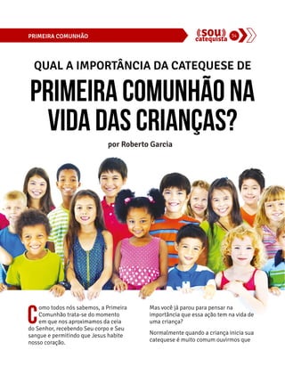 PRIMEIRA COMUNHÃO 34 
QUAL A IMPORTÂNCIA DA CATEQUESE DE 
Primeira Comunhão na 
vida das crianças? 
por Roberto Garcia 
Como todos nós sabemos, a Primeira 
Comunhão trata-se do momento 
em que nos aproximamos da ceia 
do Senhor, recebendo Seu corpo e Seu 
sangue e permitindo que Jesus habite 
nosso coração. 
Mas você já parou para pensar na 
importância que essa ação tem na vida de 
uma criança? 
Normalmente quando a criança inicia sua 
catequese é muito comum ouvirmos que 
 