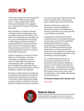“estou aqui porque meus pais obrigaram”, 
“preciso fazer catequese para poder 
casar”, “o que é catequese?”, enfim, 
diversas exclamações e interrogações 
que, sinceramente, deixam-me bastante 
assustado! 
Não raramente, as crianças começam 
a catequese sem ao menos saber rezar 
as orações tradicionais (Pai-Nosso, Ave- 
Maria...) que deveriam ser aprendidas em 
casa, pois a introdução de uma criança 
na vida religiosa começa na família. A 
catequese familiar é fundamental para 
que a catequese ministrada na Igreja 
não seja vazia, pois ela corre o risco de 
ser alicerçada sobre a areia: na primeira 
“balançada”, desmorona. 
A ação do catequista na vida da criança 
deve ser transformadora. Durante a 
caminhada na catequese, ela deve 
sentir-se importante no processo de 
evangelização, sentir-se amada por 
Deus e também pelo catequista. Dessa 
forma, a criança vai absorvendo com mais 
facilidade o objetivo da catequese. 
Às vezes a criança vem para a catequese 
necessitando de carinho, de atenção, de 
alguém que esteja disposto a escutá-la 
e a orientá-la sobre alguma dificuldade 
ou algum problema. E devemos estar de 
braços e coração abertos para recebê-las, 
pois, como disse Jesus: “Deixai as crianças 
e não as proibais de vir a Mim, porque 
delas é o Reino dos Céus” (cf. Mt 19,14). 
Durante a catequese a criança vai 
conhecendo e se aprofundando na 
experiência cristã e, principalmente na 
vivência comunitária, ela vai descobrindo 
o que significa a comunhão. 
A catequese de Primeira Comunhão é 
fundamental para a formação religiosa da 
criança, pois, se ela for bem trabalhada 
desde as bases (familiar, escolar, 
comunitária), no futuro poderemos 
evitar uma série de problemas sociais. 
Afastaremos a criança do mundo das 
drogas, das más companhias, e estaremos 
auxiliando na formação de um bom cristão 
e também de um bom cidadão. 
Ah, e também devemos orientar as 
crianças que, após fazer a Primeira 
Comunhão, elas não devem abandonar 
a Igreja, viu? A Primeira Comunhão não 
pode ser única... Elas devem permanecer 
em comunhão com Cristo e com os irmãos 
para sempre! Assim como Jesus nunca 
nos abandonou, nós também não devemos 
nunca abandoná-Lo. 
Um fraterno abraço e até o mês que vem! 
PAZ & BEM 
Roberto Garcia 
Catequista desde 1997 na Comunidade Santa Rita de Cássia, 
Paróquia Rede de Comunidades São José – Gravataí-RS. 
Também integra a equipe Pascom da Paróquia desde 2012. 
35 
 