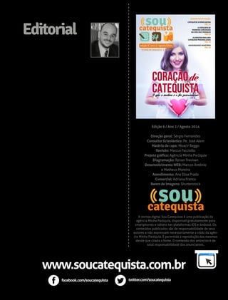 NESTA EDIÇÃO: 
A Catequese do 
Bom Pastor 
PÁG 40 
CONFIRA NESTA EDIÇÃO: 
CATEQUESE & BRINCADEIRA 
O que alguns católicos 
não notaram no último 
sucesso da Disney 
PÁG 95 
Sou catequista de 
Primeira Comunhão... 
E agora? PÁG 35 
Edição 6 / Ano 2 / Agosto 2014 
Direção geral: Sérgio Fernandes 
Consultor Eclesiástico: Pe. José Alem 
Matéria de capa: Moacir Beggo 
Revisão: Marcus Facciollo 
Projeto gráfico: Agência Minha Paróquia 
Diagramação: Renan Trevisan 
Desenvolvimento WEB: Marcos Antônio 
e Matheus Moreira 
Atendimento: Ana Elisa Prado 
Comercial: Adriana Franco 
Banco de imagens: Shutterstock 
A revista digital Sou Catequista é uma publicação da 
agência Minha Paróquia, disponível gratuitamente para 
smartphones e tablets nas plataformas IOS e Android. Os 
conteúdos publicados são de responsabilidade de seus 
autores e não expressam necessariamente a visão da agên-cia 
Minha Paróquia. É permitida a reprodução dos mesmos 
desde que citada a fonte. O conteúdo dos anúncios é de 
total responsabilidade dos anunciantes. 
Editorial 
Estamos em festa! Agosto é o 
mês que celebramos as vocações, 
o dia do catequista (24) e 1 ano 
de publicação da revista Sou 
Catequista. São 3 temas que partem do mesmo 
princípio: GENEROSIDADE. Tudo o que fazemos em 
prol da Igreja exige um coração disposto a servir. 
O vocacionado aprende em seu percurso que deve 
se desapegar cada vez mais de suas vontades, 
interesses, para que seja o próprio Deus a conduzí-lo 
para a realização da vontade dEle. Não se chega 
dizendo “eis-me aqui para fazer de tal jeito”, o 
vocacionado de verdade diz “eis-me aqui para fazer a 
Sua vontade, Senhor”. 
Se estamos completando este tempo de trabalho 
pela formação dos catequistas é por graça de 
Deus. Os desafios não foram poucos. Aprendemos 
bastante e conquistamos resultados incríveis. Tudo 
isso não simplesmente por méritos próprios, mas 
porque buscamos dar o nosso melhor para que Deus 
iluminasse e tornasse fértil. O projeto Sou Catequista 
existe há 5 anos, começou com o portal, depois veio a 
rede social e mais adiante a revista digital. Em breve 
virá a plataforma de cursos e tudo mais o que Deus 
nos inspirar. 
A matéria de capa, com o título “Coração de 
Catequista” fala sobre esses corações inspirados, 
cheios de ideias e muito amor a Deus. Que contagiam 
outros corações com esse amor. 
Que esta edição seja bastante inspiradora para 
você na realização dessa vocação. E feliz dia dos 
catequistas! 
Sérgio Fernandes 
Direção geral 
sou catequista 
sou catequista 
PÁG. 22 
A CATEQUESE DE 
PRIMEIRA COMUNHÃO 
NA VIDA DAS CRIANÇAS 
PÁG. 29 
ELEMENTOS PARA UMA 
CATEQUESE PERSONALIZADA 
PÁG. 50 
UNIVERSIDADE MONSTROS 
PÁG. 95 
www.soucatequista.com.br 
facebook.com/soucatequista twitter.com/soucatequista 
 