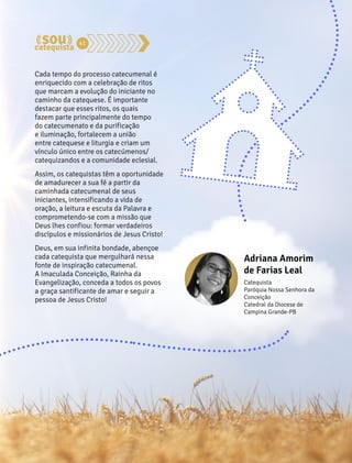 41 
Cada tempo do processo catecumenal é 
enriquecido com a celebração de ritos 
que marcam a evolução do iniciante no 
caminho da catequese. É importante 
destacar que esses ritos, os quais 
fazem parte principalmente do tempo 
do catecumenato e da purificação 
e iluminação, fortalecem a união 
entre catequese e liturgia e criam um 
vínculo único entre os catecúmenos/ 
catequizandos e a comunidade eclesial. 
Assim, os catequistas têm a oportunidade 
de amadurecer a sua fé a partir da 
caminhada catecumenal de seus 
iniciantes, intensificando a vida de 
oração, a leitura e escuta da Palavra e 
comprometendo-se com a missão que 
Deus lhes confiou: formar verdadeiros 
discípulos e missionários de Jesus Cristo! 
Deus, em sua infinita bondade, abençoe 
cada catequista que mergulhará nessa 
fonte de inspiração catecumenal. 
A Imaculada Conceição, Rainha da 
Evangelização, conceda a todos os povos 
a graça santificante de amar e seguir a 
pessoa de Jesus Cristo! 
Adriana Amorim 
de Farias Leal 
Catequista 
Paróquia Nossa Senhora da 
Conceição 
Catedral da Diocese de 
Campina Grande-PB 
 