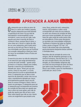 APRENDER A AMAR 
O catequista que se abre ao amor de 
Deus e o amor aos irmãos é aquele, 
aquela catequista que está fazendo 
a experiência do amor na sua vida de 
batizado(a) e vocacionado(a) a esse 
ministério, como nos diz em João, todo 
aquele que ama é nascido de Deus e 
conhece a Deus, porque Deus é amor, o 
amor deve ser o cerne e o ápice da vida 
de um uma catequista, pois é pelo amor 
que ele ou ela tem por Deus e sente na 
sua intimidade com Deus que vai frutificar 
sua vocação catequética e dará por meio 
de Jesus na sociedade frutos e frutos em 
abundância. 
O exercício do amor na vida do catequista 
é um exercício que exige perseverança 
e acima de tudo vontade – querer amar 
primeiro a si mesmo e depois aos irmãos, 
fazendo o exercício do mandamento 
deixado por Jesus: “Amai-vos uns aos 
outros, como Eu vos amei”, e o fruto 
desse exercício se dá no aprendizado do 
amor. O catequista que se abre a esse 
exercício de aprender a amar vive na sua 
vida o mandamento deixado por Jesus, 
principalmente quando Jesus nos diz 
amai os vossos inimigos e fazei o bem a 
quem vos persegue. O catequista para ser 
o catequista que corresponde aos anseios 
do coração de Deus deve ser aquele que 
vive o amor em suas ações, pois não se 
pode dar aquilo que não se tem e nem 
falar sobre aquilo que não se vive. Assim 
como um engenheiro que projeta uma 
casa, Deus, antes de você, catequista, 
nascer, o(a) projetou e cabe a você 
corresponder por meio da sua vivência 
no amor aos anseios do coração de Dele, 
para que nossa sociedade, em Jesus por 
meio de cada um(a) de vocês tenha vida 
em abundância. Entre esses discípulos, 
os reunidos nas comunidades religiosas, 
“mulheres e homens de todas as nações, 
tribos, povos e línguas” (Cf. Ap 7, 9) 
foram e são ainda hoje uma expressão 
particularmente eloquente desse sublime 
e ilimitado Amor. 
Nascidos não da vontade da carne e do 
sangue, não de simpatias pessoais ou de 
motivos humanos, mas de Deus (Jo 1, 13), 
de uma vocação divina e de uma divina 
atração, as comunidades religiosas são 
um sinal vivo da primazia do amor de Deus 
que opera suas maravilhas e do amor a 
Deus e aos irmãos, como foi manifestado e 
praticado por Jesus Cristo. 
43 
 