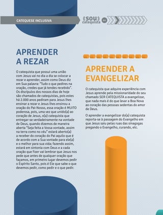CATEQUESE INCLUSIVA 44 
O catequista que possui uma união 
com Jesus vai no dia a dia se colocar a 
rezar e aprender, assim como Deus diz 
em Sua palavra: “Tudo o que pedires na 
oração, credes que já tendes recebido”. 
Os discípulos dos nossos dias de hoje 
são chamados de catequistas, pois estes 
há 2.000 anos pediram para Jesus lhes 
ensinar a rezar e Jesus lhes ensinou a 
oração do Pai-Nosso, essa oração é MUITO 
poderosa, pois, uma vez que unido(a) ao 
coração de Jesus, o(a) catequista que 
entregar-se verdadeiramente na vontade 
de Deus, quando dizemos de maneira 
aberta “Seja feita a Vossa vontade, assim 
na terra como no céu” estará aberto(a) 
a receber do coração do Pai aquilo que é 
de acordo com a Sua vontade para ele(a) 
e o melhor para sua vida; fazendo assim, 
estará em sintonia com Deus e a cada 
oração que fizer vai lembrar que Jesus nos 
pede que antes de qualquer oração que 
façamos, em primeiro lugar devemos pedir 
o Espírito Santo, pois é Ele que sabe o que 
devemos pedir, como pedir e o que pedir. 
O catequista que adquire experiência com 
Jesus aprende pela missionaridade do seu 
chamado SER CATEQUISTA a evangelizar, 
que nada mais é do que levar a Boa Nova 
ao coração das pessoas sedentas do amor 
de Deus. 
O aprender a evangelizar do(a) catequista 
reporta-se à passagem do Evangelho em 
que Jesus saiu pelas ruas das sinagogas 
pregando o Evangelho, curando, etc. 
APRENDER 
A REZAR 
APRENDER A 
EVANGELIZAR 
 