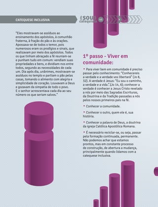 CATEQUESE INCLUSIVA 46 
“Eles mostravam-se assíduos ao 
ensinamento dos apóstolos, à comunhão 
fraterna, à fração do pão e às orações. 
Apossava-se de todos o temor, pois 
numerosos eram os prodígios e sinais, que 
realizavam por meio dos apóstolos. Todos 
os que tinham abraçado a fé reuniam-se 
e punham tudo em comum: vendiam suas 
propriedades e bens, e dividiam-nos entre 
todos, segundo as necessidades de cada 
um. Dia após dia, unânimes, mostravam-se 
assíduos no templo e partiam o pão pelas 
casas, tomando o alimento com alegria e 
simplicidade de coração. Louvavam a Deus 
e gozavam da simpatia de todo o povo. 
E o senhor acrescentava cada dia ao seu 
número os que seriam salvos.” 
1º passo - Viver em 
comunidade: 
• Para viver bem em comunidade é preciso 
passar pelo conhecimento: “Conhecereis 
a verdade e a verdade vos libertará” (Jo 8, 
32). A verdade é Jesus: “Eu sou o caminho, 
a verdade e a vida…” (Jo 14, 6); conhecer a 
verdade é conhecer a Jesus Cristo revelado 
a nós por meio das Sagradas Escrituras, 
da Doutrina e da Tradição passadas a nós 
pelos nossos primeiros pais na fé. 
• Conhecer a comunidade. 
• Conhecer o outro, quem ele é, sua 
história. 
• Conhecer a palavra de Deus, a doutrina 
da igreja Católica Apostólica Romana. 
• É necessário reciclar-se, ou seja, passar 
pela formação continuada, permanente. 
Não podemos achar que estamos 
prontos, mas em constante processo 
de construção, de abertura a mudança, 
principalmente quando lidamos com a 
catequese inclusiva. 
 