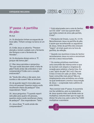 CATEQUESE INCLUSIVA 48 
3º passo - A partilha 
do pão: 
Mc 8,6 
14. Os discípulos tinham se esquecido de 
levar pães. Tinham consigo na barca só um 
pão. 
15. Então Jesus os advertiu: “Prestem 
atenção e tomem cuidado com o fermento 
dos fariseus e com o fermento de 
Herodes”. 
16. Os discípulos diziam entre si: “É 
porque não temos pão”. 
17. Mas Jesus percebeu e perguntou: 
“Por que vocês discutem sobre a falta de 
pães? Vocês ainda não entendem e nem 
compreendem? Estão com o coração 
endurecido?”. 
18. “Vocês têm olhos e não veem, tem 
ouvidos e não ouvem? Não se lembram 
19. de quando reparti cinco pães para 
cinco mil pessoas? Quantos cestos vocês 
recolheram cheios de pedaços?” Eles 
responderam: “Doze”. 
20. Jesus perguntou: “E quando reparti 
sete pães para quatro mil pessoas, 
quantos cestos vocês recolheram cheios 
de pedaços?”. Eles responderam: “Sete.” 
21. Jesus disse: “E vocês ainda não 
compreendem?”. 
• Está relacionada com a ceia do Senhor. 
Ler CIC 1329 “ com isso querem dizer 
que todos comem do único pão partido, 
Cristo”. 
• Discípulos de Emaús, Lucas 25, 13-35: 
Reconheceram Jesus na partilha do pão; 
é assim que reconhecerão os seguidores 
de Jesus. Antes da partilha eles estavam 
“cegos”, só viram quem era na hora da 
partilha, da refeição. 
• Quando nos reunimos à mesa do Senhor 
reconhecemos Jesus no outro e encontram 
em nós a Jesus ressuscitado. 
• Os crentes primitivos mantinham 
uma comunhão tão intensa entre si que 
se reuniam com alegria e singeleza de 
coração para celebrar a Santa Ceia. Era 
o seu “partir do pão” (At 2.42). Eles em 
Cristo e Cristo em cada um deles. Pode 
haver comunhão mais plena? Não era 
simplesmente uma cerimônia; era a festa 
na qual lembravam a morte e ressurreição 
de Jesus — a expressão mais sublime do 
amor divino. 
Para concluir este 3º passo: A eucaristia 
nos faz solidários, pois na matemática 
de Jesus quanto mais você divide mais se 
multiplica; costumo dizer que no lugar do 
divisor há uma cruz, pois o amor faz TUDO 
multiplicar e acontecer. 
 