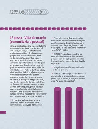 4º passo - Vida de oração 
(comunitária e pessoal) 
É imprescindível que o(a) catequista tenha 
um momento no dia de oração pessoal 
com Deus, ou seja, é se abastecer na 
oração e comunhão, ir à missa sempre 
que possível durante a semana, estar 
em dia com os Sacramentos, rezar o 
terço, estar em intimidade com Nossa 
Senhora e aprender dela as virtudes para 
ser um exemplo de catequista como ela, 
que foi quem catequizou Jesus, além de 
intimidade com a Palavra de Deus, isto é, 
a leitura diária da Bíblia, o(a) catequista 
tem que ter esse momento para se 
abastecer senão não consegue seguir 
em frente, e rezar para o Espírito Santo, 
pois Ele é o norteador de todo trabalho a 
ser desenvolvido pelos catequistas, sem 
Ele não tem catequese, pois é Dele que 
nascem a sabedoria, a inteligência, o 
temor de Deus e todos os demais dons, 
frutos e carismas necessários para realizar 
uma catequese de qualidade para todos. 
• “A oração é a elevação da alma a 
Deus ou o pedido a Deus dos bens 
convenientes.” (Sao João Damasceno) 
• “Para mim, a oração é um impulso 
do coração, é um simples olhar lançado 
ao céu, um grito de reconhecimento e 
amor no meio da provação ou no meio 
da alegria.” (Santa Terezinha do Menino 
Jesus) (CIC 2559ss) 
• CIC 2687 – A vida missionária ou 
comunitária não se mantém e não se 
propaga sem a oração; esta é uma das 
fontes vivas da contemplação e da vida 
espiritual. 
• Ninguém se mantém sem a vida de 
oração em comum. 
• Mateus 18,19: “Digo-vos ainda isto: se 
dois de vós se unirem sobre a terra para 
pedir, seja o que for, consegui-lo-ão de 
meu Pai que está nos céus”. 
49 
 