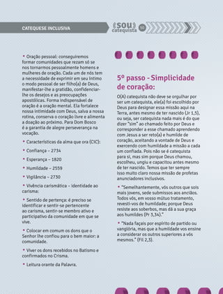 CATEQUESE INCLUSIVA 50 
• Oração pessoal: conseguiremos 
formar comunidades que rezam só se 
nos tornarmos pessoalmente homens e 
mulheres de oração. Cada um de nós tem 
a necessidade de exprimir em seu íntimo 
o modo pessoal de ser filho(a) de Deus, 
manifestar-lhe a gratidão, confidenciar-lhe 
os desejos e as preocupações 
apostólicas. Forma indispensável de 
oração é a oração mental. Ela fortalece 
nossa intimidade com Deus, salva a nossa 
rotina, conserva o coração livre e alimenta 
a doação ao próximo. Para Dom Bosco 
é a garantia de alegre perseverança na 
vocação. 
• Características da alma que ora (CIC): 
• Confiança – 2734 
• Esperança – 1820 
• Humildade – 2559 
• Vigilância – 2730 
• Vivência carismática – identidade ao 
carisma: 
• Sentido de pertença: é preciso se 
identificar e sentir-se pertencente 
ao carisma, sentir-se membro ativo e 
participativo da comunidade em que se 
vive. 
• Colocar em comum os dons que o 
Senhor lhe confiou para o bem maior: a 
comunidade. 
• Viver os dons recebidos no Batismo e 
confirmados no Crisma. 
• Leitura orante da Palavra. 
5º passo - Simplicidade 
de coração: 
O(A) catequista não deve se orgulhar por 
ser um catequista, ele(a) foi escolhido por 
Deus para designar essa missão aqui na 
Terra, antes mesmo de ter nascido (Jr 1,5), 
ou seja, ser catequista nada mais é do que 
dizer “sim” ao chamado feito por Deus e 
corresponder a esse chamado aprendendo 
com Jesus a ser reto(a) e humilde de 
coração, aceitando a vontade de Deus e 
exercendo com humildade a missão a cada 
um confiada. Pois não se é catequista 
para si, mas sim porque Deus chamou, 
escolheu, ungiu e capacitou antes mesmo 
de ter nascido. Temos que ter sempre 
isso muito claro nossa missão de profetas 
anunciadores inclusivos. 
• “Semelhantemente, vós outros que sois 
mais jovens, sede submissos aos anciãos. 
Todos vós, em vosso mútuo tratamento, 
revesti-vos de humildade; porque Deus 
resiste aos soberbos, mas dá a sua graça 
aos humildes (Pr 3,34).” 
• “Nada façais por espírito de partido ou 
vanglória, mas que a humildade vos ensine 
a considerar os outros superiores a vós 
mesmos.” (Fil 2,3). 
 