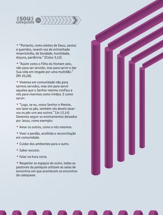 51 
• “Portanto, como eleitos de Deus, santos 
e queridos, revesti-vos de entranhada 
misericórdia, de bondade, humildade, 
doçura, paciência.” (Colos 3,12). 
• “Assim como o Filho do Homem veio, 
não para ser servido, mas para servir e dar 
Sua vida em resgate por uma multidão.” 
(Mt 20,28). 
• Vivemos em comunidade não para 
sermos servidos, mas sim para servir 
aqueles que o Senhor mesmo confiou a 
nós para vivermos como irmãos. E como 
servir: 
• “Logo, se eu, vosso Senhor e Mestre, 
vos lavei os pés, também vós deveis lavar-vos 
os pés uns aos outros.” (Jo 13,14) 
Devemos seguir os ensinamentos deixados 
por Jesus, como exemplo: 
• Amar os outros, como a nós mesmos. 
• Viver o perdão, acolhida e reconciliação 
em comunidade. 
• Cuidar dos ambientes para o outro. 
• Saber escutar. 
• Falar na hora certa. 
• Respeitar os espaços do outro, todas as 
pastorais da paróquia utilizam as salas de 
encontros em que acontecem os encontros 
da catequese. 
 