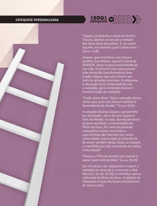 CATEQUESE PERSONALIZADA 58 
“Zaqueu se levantou e disse ao Senhor: 
‘Escute, Senhor, eu vou dar a metade 
dos meus bens aos pobres. E, se roubei 
alguém, vou devolver quatro vezes mais’.” 
(Lucas 19,8) 
Zaqueu, que encontrou com Jesus e 
acolheu Sua Palavra, agora O chama de 
SENHOR. Jesus ocupa a centralidade da 
sua vida. O encontro com Jesus possui 
uma dimensão transformadora, leva 
à ação. Zaqueu age para o bem e por 
meio de atitudes concretas. A catequese 
é educação da fé comprometida com 
a realidade, gera conversão pessoal e 
transformação da realidade. 
“Então Jesus disse: ‘Hoje a salvação entrou 
nesta casa, pois este homem também é 
descendente de Abraão’.” (Lucas 19,9) 
A salvação alcança Zaqueu, que permite 
ser alcançado. Jesus diz que Zaqueu é 
filho de Abraão, ou seja, que ele pertence 
ao povo escolhido, à comunidade dos 
filhos de Deus. Por meio do processo 
catequético nossos iniciandos e 
suas famílias são inseridos em nossa 
comunidade, cresce neles a consciência 
de serem também Igreja. Quais os espaços 
e a acolhida que eles encontram em nossa 
comunidade? 
“Porque o Filho do Homem veio buscar e 
salvar quem está perdido.” (Lucas 19,10) 
Ser introdutor, ser catequista é cumprir o 
mandato de Jesus de ir e anunciar a Boa 
Nova (cf. Mt 28, 19-20), é contribuir para a 
realização do Reino de Deus. O objetivo da 
Catequese é fazer discípulos missionários 
de Jesus Cristo. 
 