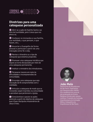 59 
Diretrizes para uma 
catequese personalizada 
Abrir-se a ação do Espírito Santo e ao 
1 
dom da humildade, pois é Jesus que nos 
atrai a si; 
Conhecer os iniciandos e sua família, 
2 
sua realidade, o que pensam, o que 
fazem, etc.; 
Anunciar o Evangelho de forma 
3 
pessoal e particular a partir de uma 
interação entre fé e vida; 
Revisar o itinerário ou o tipo de 
4 
catequese que estamos propondo; 
Promover uma catequese iniciática que 
5 
depois se torne discipulado por meio de 
uma catequese permanente; 
Instituir o ministério dos introdutores; 
Perseverar mesmo em meio às 
6 
7 
dificuldades e incompreensões da 
comunidade; 
Encorajar uma catequese que seja 
8 
educação da fé comprometida com a 
realidade; 
Articular a catequese de modo que os 
9 
iniciandos sejam inseridos na comunidade 
e percebam que pertencem a Igreja; 
Conscientizar e pautar as ações 
10 
pastorais a partir do objetivo da catequese 
que é fazer discípulos missionários de 
Jesus Cristo. 
João Melo 
Seminarista da Arquidiocese 
de São Paulo. Especialista 
em Catequese pelo UNISAL-SP 
e acadêmico do curso de 
pós-graduação em Ensino 
Religioso Escolar pelo mesmo 
instituto. É membro da Comissão 
Arquidiocesana de Animação 
Bíblico-Catequética da 
Arquidiocese de São Paulo. 
 