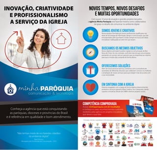 INOVAÇÃO, CRIATIVIDADE 
E PROFISSIONALISMO 
A SERVIÇO DA IGREJA 
Conheça a agência que está conquistando 
as paróquias, dioceses e províncias do Brasil 
e é referência em qualidade e bom atendimento. 
“Não tenhais medo de vos fazerdes cidadãos 
do ambiente digital.” 
Papa Francisco 
Mensagem pelo Dia Mundial das Comunicações – 2014 
NOVOS TEMPOS, NOVOS DESAFIOS 
E MUITAS OPORTUNIDADES 
Com quase 10 anos de atuação e grandes projetos lançados, 
a agência Minha Paróquia está fazendo história como colaboradora 
da Igreja no desafio de comunicar no ambiente digital. 
SOMOS JOVENS E CRIATIVOS 
Nossa equipe é formada por jovens profissionais qualificados nas 
áreas de tecnologia da informação, design e comunicação, que são 
entusiasmados pelo que fazem e estão sempre em busca de ideias 
inovadoras e adequadas ao setor em que atuam. 
BUSCAMOS OS MESMOS OBJETIVOS 
Nosso objetivo principal é auxiliar a Igreja na comunicação da Boa 
Nova de Cristo. Ao nos contratar, você terá mais do que uma empresa 
prestando um serviço, terá um parceiro que se empenhará ao máximo 
para que a missão seja cumprida de forma efetiva. 
OFERECEMOS SOLUÇÕES 
Além de nossa estrutura técnica, contamos com a consultoria de 
sacerdotes de diferentes dioceses que colaboram conosco na melhoria 
e ampliação de nossos serviços para que estejam mais de acordo com 
a sua necessidade. 
EM SINTONIA COM A IGREJA 
Estamos engajados com a Igreja de forma objetiva desenvolvendo 
produtos e serviços gratuitos (Rota Católica, Sou Catequista), dando 
suporte a iniciativas oficiais da CNBB e diversos projetos sociais. 
COMPETÊNCIA COMPROVADA 
Acesse minhaparoquia.com.br/resultados 
e conheça os cases, reconhecimentos e prêmios 
recebidos pela agência em projetos inovadores 
que deram o que falar. 
Principais clientes e apoiadores entre dioceses, congregações, entidades da CNBB, empresas e associações: 
 