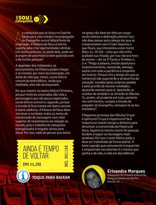 61 
Ao catequista que se lança no Espírito 
Santo para usar o teatro na propagação 
do Evangelho nunca faltará fonte de 
inspiração. A Palavra de Deus é eterno 
suporte para criar oportunidades cênicas. 
Um único versículo, ou parte dele, pode ser 
a origem de uma história bem parecida com 
a de muitas pessoas! 
A depender dos intérpretes, os 
ensinamentos da Palavra podem chegar 
e se instalar, por meio da encenação, em 
áreas da vida que, talvez, numa leitura 
comum do texto bíblico, ainda que 
meditada, eles não alcançassem. 
Por que investir no teatro bíblico? Primeiro, 
porque histórias encenadas dão vida a 
personagens que são pouco explorados 
numa leitura comum e, segundo, porque 
o mundo lá fora investe em teatro secular 
e teatro satânico. A Palavra de Deus deve 
nos levar a combater todos os meios de 
transmissão de mensagem num nível 
superior de investimento em relação ao 
mundo, pois o trabalho do catequista-evangelizador 
é resgatar almas para 
Deus! Por isso, nada de pensar que teatro 
na igreja não deve ser feito por exigir 
muito esforço e dedicação prévios! Isso 
não deve passar pela cabeça dos que se 
comprometem com Cristo! Vejamos o 
que Paulo, que interpretou estar morto 
(Atos 14, 19-20) – visto que não tinha 
acabado sua missão, por isso não era hora 
de morrer – diz na 2ª Carta a Timóteo 4, 
2-4: “Prega a palavra, insiste oportuna e 
inoportunamente, repreende, ameaça, 
exorta com toda a paciência e empenho 
em instruir. Porque virá o tempo em que os 
homens já não suportarão a sã doutrina da 
salvação. Levados pelas próprias paixões 
e pelo prurido de escutar novidades, 
ajustarão mestres para si. Apartarão os 
ouvidos da verdade e se atirarão às fábulas. 
Tu, porém, sê prudente em tudo, paciente 
nos sofrimentos, cumpre a missão de 
pregador do Evangelho, consagra-te ao teu 
ministério”. 
Chegamos ao tempo das fábulas! O que 
é oportuno? O que é inoportuno? Se é 
inoportuno investir tempo e dinheiro para 
dinamizar a transmissão da Palavra de 
Deus, façamo-lo mesmo assim! As pessoas 
tendem a seguir as mensagens mais 
atrativas! Por isso o texto bíblico pode e 
deve ser trabalhado de forma teatral. O 
texto sagrado que comumente é esquecido 
e empoeirado nas estantes é o mesmo que 
ganha e dá vida, e vida em abundância! 
Erivandra Marques 
Catequista de Primeira Comunhão 
Paróquia Senhor do Bonfim 
Maceió, AL 
Ainda é tempo 
de voltar 
(Mt 11,28) 
TOQUE PARA BAIXAR 
 