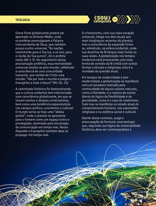 TEOLOGIA 66 
O cristianismo, com sua clara vocação 
universal, chega nos dias atuais aos 
mais longínquos recantos do planeta, 
mas a consciência da expansão firma-se, 
sobretudo, na esfera ocidental, onde 
sua doutrina de fé lançou mais fundo as 
suas raízes. A globalização nos tempos 
modernos está provocando uma nova 
forma de contato da fé cristã com outras 
formas culturais e religiosas; esta é a 
novidade da questão atual. 
Em tempos de modernidade e pós-modernidade 
a globalização se manifesta 
com um paradoxo marcado pela 
continuidade de alguns valores naturais, 
como a liberdade, e a ruptura de outros 
diante da lógica da flexibilidade e da 
pluralidade, como é o caso do relativismo. 
Tudo isso se manifesta no estado atual do 
comportamento humano, nas expressões 
religiosas e na estética social e cultural. 
Diante desse contexto, surge a 
preocupação de formular uma teologia 
que, seguindo sua lógica da universalidade 
histórica, deve ser contemporânea e 
Outra fonte globalizante poderá ser 
apontada no Oriente Médio, onde 
os profetas promulgavam a Palavra 
transcendente de Deus, que também 
possui cunho universal. “As nações 
caminharão para a Tua luz, e os reis, para 
o clarão da Tua aurora”, diz o profeta 
Isaías (60 1-3). No seguimento dessa 
proclamação profética, essa mentalidade 
universal amplia-se pelo mundo, refletindo 
a consciência de uma comunidade 
nascente, que recebe de Cristo uma 
missão: “Ide por todo o mundo e pregai o 
Evangelho a toda criatura” (Mc 16, 15). 
A caminhada histórica foi demonstrando 
que a cultura ocidental tem interiorizada 
uma consciência globalizante, em que se 
situam sonhos e desejos universalistas, 
bem como uma tendência expansionista 
nos campos político, econômico e cultural. 
O mundo torna-se hoje uma “aldeia 
global”, onde o planeta se apresenta 
para o homem como um espaço único e 
privilegiado, dominado pela tecnologia 
da comunicação em tempo real. Nesse 
diapasão o Evangelho também deve se 
propagar em tempo real. 
 