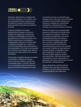 relevante, objetivando a compreensão 
do próprio indivíduo e seu coletivo, visto 
que a questão de Deus, enquanto uma 
profissão de fé passa invariavelmente 
pelas questões essenciais da existência 
humana. 
O pensar teológico em tempos 
globalizantes não pode se colocar à 
margem das angústias e esperanças 
do homem. A Revelação se apresenta 
gratuitamente na história humana; uma 
história marcada por contradições e 
ambiguidades, mas que é caminho para 
o diálogo da teologia com a razão, no 
círculo hermenêutico do conhecimento e 
da religiosidade. A fé cristã se reinterpreta 
num processo interminável, pois cada vez 
lhe surge um novo encontro com a graça 
do Mistério. 
A afirmação evangélica deverá consolidar 
e aprofundar o diálogo da teologia 
com as ciências humanas, que já está 
consolidado desde o Concílio Vaticano 
II, na constituição pastoral Gaudium et 
spes, que analisa a situação do mundo, 
os dramas humanos e os desafios que 
emergem para a fé cristã, com a finalidade 
de oferecer uma reflexão teológica em 
melhores condições de compreender 
sistemática e rigorosamente o ser 
humano, no seu atual momento histórico. 
Temos de ressaltar que a globalização 
alavanca os fenômenos do relativismo, 
do nivelamento religioso rasteiro, do 
sincretismo amalgamado, com sérias 
consequências para uma abertura 
da consciência teológica ao diálogo 
com o mundo. A globalização não 
é um fluxo da cultura dominante e 
massificante tão somente, mas também 
um circular frenético de todo exotismo 
cultural possível e imaginável, talvez 
até inimaginável. E assim as mais 
diversas facções religiosas lançam 
suas expressões, habitualmente soltas 
e descoladas, em que cada sujeito as 
apreende como quer, quando quer e aonde 
lhe satisfizer individualmente. 
Alguns fenômenos contemporâneos 
chamam mais a atenção, porquanto 
conhecer o mundo moderno demanda 
a necessidade de uma visão mais 
67 
 