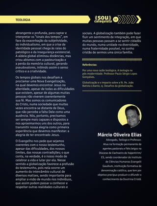 TEOLOGIA 68 
abrangente e profunda, para captar e 
interpretar os “sinais dos tempos”, em 
face da exacerbação da subjetividade, 
do individualismo, em que a crise de 
identidade pessoal chega às raias do 
patológico e da insegurança existencial. 
A aldeia global eliminou distâncias, mas 
criou abismos com a pasteurização e 
a perda da memória cultural, gerando 
pseudovalores, inibindo assim o senso 
crítico e a criatividade. 
Os tempos globais nos desafiam a 
proclamar uma Nova Evangelização, 
na qual devemos encontrar Jesus na 
alteridade, apesar de todas as dificuldades 
que existem, apesar de algumas muitas 
pessoas não viverem coerentemente 
sua fé. Mas somos os comunicadores 
do Cristo, numa sociedade que muitas 
vezes encontra-se distante de Deus, 
que não percebe a falta Dele como uma 
ausência. Nós, portanto, precisamos 
ser sempre mais capazes e dispostos a 
nos aproximarmos uns dos outros, para 
transmitir nossa alegria como primeira 
experiência que devemos manifestar: a 
alegria de ter encontrado Jesus. 
O Evangelho nos pede que sejamos 
coerentes com o nosso testemunho, 
apesar das dificuldades, dos nossos 
limites, das nossas contradições; o que 
conta, na verdade, é o nosso modo de 
celebrar a vida e lutar por ela. Nesse 
sentido a globalização favorece a profusão 
do testemunho, pois nela ocorre um 
aumento do intercâmbio cultural de 
diversos matizes, sendo importante para 
ampliar a visão de mundo nos indivíduos, 
que assim podem passar a conhecer e 
respeitar outras realidades culturais e 
sociais. A globalização também pode fazer 
fluir um sentimento de integração, em que 
muitas pessoas passam a se sentir cidadãs 
do mundo, numa unidade na diversidade, 
numa fraternidade possível, no sonho 
cristão de sermos uma única família. 
Referências: 
Por uma nova razão teológica. A teologia na 
pós-modernidade. Professor Paulo Sérgio Lopes 
Gonçalves. 
Globalização e o impacto sobre a fé. Pe. João 
Batista Libanio, sj. Desafios da globalização. 
Márcio Oliveira Elias 
Advogado, Teólogo e Professor. 
Atua na formação permanente de 
agentes pastorais e fiéis leigos na 
Diocese de Cachoeiro de Itapemirim/ 
ES, sendo coordenador do Instituto 
de Ciências Humanas Evangelii 
Gaudium, instituição formativa de 
denominação católica, que tem por 
objetivo precípuo produzir e difundir o 
conhecimento da Doutrina Cristã. 
 