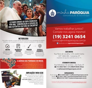 Vamos trabalhar juntos? 
Contate-nos agora mesmo! 
(19) 3241 0654 
contato@minhaparoquia.com.br 
facebook.com/agenciaminhaparoquia 
SEDE CRIATIVA 
Rua Flávio de Carvalho, 1.410, Jardim Eulina 
CEP 13063-390 – Campinas, SP 
Expediente: de segunda a sexta-feira, das 9 às 17h. 
ATENDIMENTO COMERCIAL 
Rua Heliodora,118, Santana – São Paulo, SP 
(11) 3455 7631 / (11) 99679 9545 (Vivo) 
adriana@minhaparoquia.com.br 
representantes 
Rio de Janeiro: (21) 8076 4509 maffei@minhaparoquia.com.br 
Brasília: (61) 8221 7384 tarcisio@minhaparoquia.com.br 
Fortaleza: (85) 8103 7458 duda@minhaparoquia.com.br 
Divulgue esta ideia inovadora nos representando em sua diocese! Oferecemos ótimas 
comissões e premiações. Envie seu currículo para contato@minhaparoquia.com.br. 
ESTAMOS UNIDOS AO PAPA FRANCISCO 
POR UMA “COMUNICAÇÃO A SERVIÇO DE 
UMA AUTÊNTICA CULTURA DO ENCONTRO”. 
A AGÊNCIA DAS PARÓQUIAS DO BRASIL 
Com mais de 180 paróquias atendidas, mais de 
900 projetos lançados e serviços exclusivos, 
a agência Minha Paróquia é a favorita das comunidades 
católicas para a parceria em ações de comunicação. 
AMPLIAÇÃO e NOVA SEDE 
Após seus primeiros anos de trabalho 
na capital de São Paulo, a agência 
expandiu sua estrutura inaugurando uma 
nova sede criativa na cidade de Campinas, 
com escritórios de atendimento 
em São Paulo, Rio de Janeiro, 
Brasília e Fortaleza. 
METODOLOGIA 
Para melhor atender os nossos clientes, desenvolvemos uma metodologia de trabalho 
dinâmica, com transparência nos prazos e atenção à qualidade em cada atividade. 
BRIEFING 
Ao nos contatar, enviaremos um 
questionário com algumas perguntas 
que nos ajudarão a compreender a 
sua necessidade. 
ORÇAMENTO & 
CONTRATO 
Será enviada uma proposta 
de orçamento. Após aprovada, 
fecharemos um contrato e será paga 
a primeira parcela do serviço. 
PRODUÇÃO 
O projeto será desenvolvido com 
metodologia específica para o tipo 
de serviço (ex.: envio de pré-layout 
para aprovação). 
ENTREGA & 
LANÇAMENTO 
Com a aprovação final e quitada a 
última parcela do serviço, o cliente 
receberá os arquivos finais ou poderá 
oficialmente lançar seu projeto. 
 