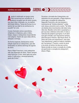 MATÉRIA DE CAPA 72 
Agosto é celebrado na Igreja como 
mês vocacional por excelência. A 
palavra vocação vem do latim vocare, 
que quer dizer chamado, ou, na melhor 
definição bíblica, “Antes de formar-te no 
ventre de tua mãe Eu te conhecia e te 
escolhi” (Jr 1,5). 
A esse chamado vemos sacerdotes, 
religiosas e religiosos, pais e mães, 
leigos, leigas e catequistas respondendo 
com alegria. Fazem de suas vidas oferta, 
oblação e entrega. 
De forma especial, destacamos nesta 
edição especial os catequistas, que são 
lembrados no último domingo de agosto 
de 2014. 
Para o Papa Francisco, o ser catequista 
não vive separado do amor. “Amor sempre 
mais forte por Cristo, amor pelo seu povo 
santo. E este amor, necessariamente, 
parte de Cristo.” 
Durante a Jornada dos Catequistas, em 
setembro do ano passado, o Papa explicou 
como age o coração do catequista. 
Segundo Francisco, ele vive sempre o 
movimento de “sístole-diástole”: união 
com Jesus, encontro com o outro. “Se falta 
um destes dois movimentos não bate mais, 
não vive. Recebe como dom o querigma, e 
por sua vez o oferece como dom. É esta a 
natureza do próprio querigma: é um dom 
que gera missão, que impulsiona sempre 
para fora de si mesmo. São Paulo dizia: ‘O 
amor de Cristo nos impulsiona’, mas este 
‘nos impulsiona’, pode se traduzir também 
em ‘nos possui’. É assim: o amor te atrai 
e te envia, te toma e te doa aos outros. 
Nesta tensão se move o coração do cristão, 
em particular o coração do catequista”, 
disse o Papa. 
 