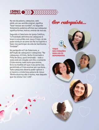 73 
Na raiz da palavra, catequizar, catá-ekhéi, 
em seu sentido original, significa 
“fazer ressoar aos ouvidos”; no Segundo 
Testamento podemos afirmar que catequese 
significa formar, instruir, ensinar de viva voz. 
Segundo o Catecismo da Igreja Católica, 
“a finalidade definitiva da catequese é 
levar à comunhão com Jesus Cristo: só ele 
pode conduzir ao amor do Pai no Espírito e 
fazer-nos participar da vida da Santíssima 
Trindade”. 
No parágrafo 427 do Catecismo, a 
definição de catequese e catequista: “Na 
catequese, é Cristo, Verbo Encarnado e 
Filho de Deus, que é ensinado – todo o 
resto está em relação com Ele; e somente 
Cristo ensina; todo outro que ensine, 
fá-lo na medida em que é seu porta-voz, 
permitindo a Cristo ensinar por sua boca... 
Todo catequista deveria poder aplicar a 
si mesmo a misteriosa palavra de Jesus: 
‘Minha doutrina não é minha, mas daquele 
que me enviou’ (Jo 7,16)”. 
Ser catequista... 
TOQUE 
NOS CORAÇÕES 
PARA LER OS 
DEPOIMENTOS 
 