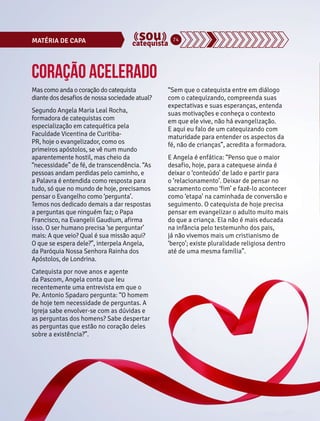 MATÉRIA DE CAPA 74 
Coração acelerado 
Mas como anda o coração do catequista 
diante dos desafios de nossa sociedade atual? 
Segundo Angela Maria Leal Rocha, 
formadora de catequistas com 
especialização em catequética pela 
Faculdade Vicentina de Curitiba- 
PR, hoje o evangelizador, como os 
primeiros apóstolos, se vê num mundo 
aparentemente hostil, mas cheio da 
“necessidade” de fé, de transcendência. “As 
pessoas andam perdidas pelo caminho, e 
a Palavra é entendida como resposta para 
tudo, só que no mundo de hoje, precisamos 
pensar o Evangelho como ‘pergunta’. 
Temos nos dedicado demais a dar respostas 
a perguntas que ninguém faz; o Papa 
Francisco, na Evangelii Gaudium, afirma 
isso. O ser humano precisa ‘se perguntar’ 
mais: A que veio? Qual é sua missão aqui? 
O que se espera dele?”, interpela Angela, 
da Paróquia Nossa Senhora Rainha dos 
Apóstolos, de Londrina. 
Catequista por nove anos e agente 
da Pascom, Angela conta que leu 
recentemente uma entrevista em que o 
Pe. Antonio Spadaro pergunta: “O homem 
de hoje tem necessidade de perguntas. A 
Igreja sabe envolver-se com as dúvidas e 
as perguntas dos homens? Sabe despertar 
as perguntas que estão no coração deles 
sobre a existência?”. 
“Sem que o catequista entre em diálogo 
com o catequizando, compreenda suas 
expectativas e suas esperanças, entenda 
suas motivações e conheça o contexto 
em que ele vive, não há evangelização. 
E aqui eu falo de um catequizando com 
maturidade para entender os aspectos da 
fé, não de crianças”, acredita a formadora. 
E Angela é enfática: “Penso que o maior 
desafio, hoje, para a catequese ainda é 
deixar o ‘conteúdo’ de lado e partir para 
o ‘relacionamento’. Deixar de pensar no 
sacramento como ‘fim’ e fazê-lo acontecer 
como ‘etapa’ na caminhada de conversão e 
seguimento. O catequista de hoje precisa 
pensar em evangelizar o adulto muito mais 
do que a criança. Ela não é mais educada 
na infância pelo testemunho dos pais, 
já não vivemos mais um cristianismo de 
‘berço’; existe pluralidade religiosa dentro 
até de uma mesma família”. 
 