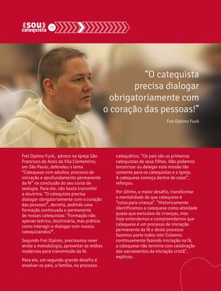 75 
Frei Djalmo Fuck, pároco na Igreja São 
Francisco de Assis da Vila Clementino, 
em São Paulo, defendeu o tema 
“Catequese com adultos: processo de 
iniciação e aprofundamento permanente 
da fé” na conclusão do seu curso de 
teologia. Para ele, não basta transmitir 
a doutrina. “O catequista precisa 
dialogar obrigatoriamente com o coração 
das pessoas!”, decreta, pedindo uma 
formação continuada e permanente 
de nossos catequistas: “Formação não 
apenas teórica, doutrinária, mas prática: 
como interagir e dialogar com nossos 
catequizandos?”. 
Segundo Frei Djalmo, precisamos rever 
ainda a metodologia, aproveitar as mídias 
modernas para transmissão da fé. 
Para ele, um segundo grande desafio é 
envolver os pais, a família, no processo 
“O catequista 
precisa dialogar 
obrigatoriamente com 
o coração das pessoas!” 
Frei Djalmo Fuck 
catequético. “Os pais são os primeiros 
catequistas de seus filhos. Não podemos 
terceirizar ou delegar esta missão tão 
somente para os catequistas e a Igreja. 
A catequese começa dentro de casa!”, 
reforçou. 
Por último, e maior desafio, transformar 
a mentalidade de que catequese é 
“coisa para criança”. “Historicamente 
identificamos a catequese como atividade 
quase que exclusiva de crianças, mas 
hoje entendemos e compreendemos que 
catequese é um processo de iniciação 
permanente da fé e deste processo 
fazemos parte todos nós! Estamos 
continuamente fazendo iniciação na fé, 
a catequese não termina com celebração 
dos sacramentos da iniciação cristã”, 
explicou. 
 