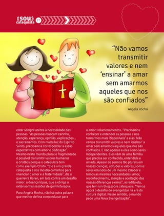 77 
estar sempre atenta à necessidade das 
pessoas. “As pessoas buscam carinho, 
atenção, esperança, opinião, explicações... 
e sacramentos. Com muita luz do Espírito 
Santo, precisamos corresponder a essas 
expectativas com amor e dedicação”. 
Mesmo neste mundo plural e fragmentado 
é possível transmitir valores humanos 
e cristãos porque o catequista tem 
como exemplo Cristo. “Ele é um grande 
catequista e nos mostra caminhos para 
vivenciar o amor e a fraternidade”, diz a 
guerreira Karen, em luta contra um desafio 
maior: a doença lúpus, que a obriga a 
extenuantes sessões de quimioterapia. 
Para Angela Rocha, não há outra palavra 
que melhor defina como educar para 
“Não vamos 
transmitir 
valores e nem 
‘ensinar’ a amar 
sem amarmos 
aqueles que nos 
são confiados” 
Angela Rocha 
o amor: relacionamentos. “Precisamos 
conhecer e entender as pessoas e nos 
tornarmos mais ‘disponíveis’ a elas. Não 
vamos transmitir valores e nem ‘ensinar’ a 
amar sem amarmos aqueles que nos são 
confiados. E não apenas a eles como seres 
independentes. Eles vêm de uma família 
que precisa ser conhecida, entendida e 
amada. Apesar de sermos tão plurais em 
nossas crenças, atitudes e valores, somos 
seres oriundos de um mesmo Criador e 
temos as mesmas necessidades: amor, 
reconhecimento, atenção e aceitação das 
nossas diferenças e erros”, acredita ela, 
que tem um blog sobre catequese: “Temos 
agora o desafio de evangelizar na era da 
cultura digital. Nesse sentido, o mundo 
pede uma Nova Evangelização”. 
 