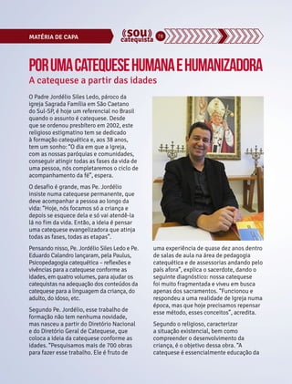 MATÉRIA DE CAPA 78 
Por uma catequese humana e humanizadora 
A catequese a partir das idades 
O Padre Jordélio Siles Ledo, pároco da 
igreja Sagrada Família em São Caetano 
do Sul-SP, é hoje um referencial no Brasil 
quando o assunto é catequese. Desde 
que se ordenou presbítero em 2002, este 
religioso estigmatino tem se dedicado 
à formação catequética e, aos 38 anos, 
tem um sonho: “O dia em que a Igreja, 
com as nossas paróquias e comunidades, 
conseguir atingir todas as fases da vida de 
uma pessoa, nós completaremos o ciclo de 
acompanhamento da fé”, espera. 
O desafio é grande, mas Pe. Jordélio 
insiste numa catequese permanente, que 
deve acompanhar a pessoa ao longo da 
vida: “Hoje, nós focamos só a criança e 
depois se esquece dela e só vai atendê-la 
lá no fim da vida. Então, a ideia é pensar 
uma catequese evangelizadora que atinja 
todas as fases, todas as etapas”. 
Pensando nisso, Pe. Jordélio Siles Ledo e Pe. 
Eduardo Calandro lançaram, pela Paulus, 
Psicopedagogia catequética – reflexões e 
vivências para a catequese conforme as 
idades, em quatro volumes, para ajudar os 
catequistas na adequação dos conteúdos da 
catequese para a linguagem da criança, do 
adulto, do idoso, etc. 
Segundo Pe. Jordélio, esse trabalho de 
formação não tem nenhuma novidade, 
mas nasceu a partir do Diretório Nacional 
e do Diretório Geral de Catequese, que 
coloca a ideia da catequese conforme as 
idades. “Pesquisamos mais de 700 obras 
para fazer esse trabalho. Ele é fruto de 
uma experiência de quase dez anos dentro 
de salas de aula na área de pedagogia 
catequética e de assessorias andando pelo 
país afora”, explica o sacerdote, dando o 
seguinte diagnóstico: nossa catequese 
foi muito fragmentada e viveu em busca 
apenas dos sacramentos. “Funcionou e 
respondeu a uma realidade de Igreja numa 
época, mas que hoje precisamos repensar 
esse método, esses conceitos”, acredita. 
Segundo o religioso, caracterizar 
a situação existencial, bem como 
compreender o desenvolvimento da 
criança, é o objetivo dessa obra. “A 
catequese é essencialmente educação da 
 
