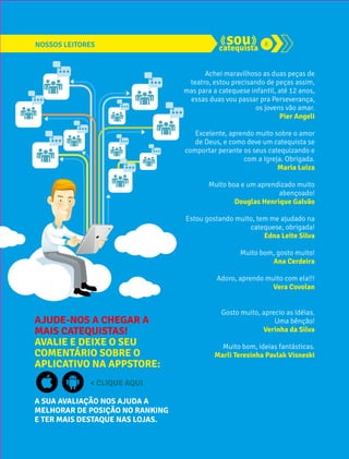 NOSSOS LEITORES 8 
AJUDE-NOS A CHEGAR A 
MAIS CATEQUISTAS! 
AVALIE E DEIXE O SEU 
COMENTÁRIO SOBRE O 
APLICATIVO NA APPSTORE: 
< CLIQUE AQUI 
A SUA AVALIAÇÃO NOS AJUDA A 
MELHORAR DE POSIÇÃO NO RANKING 
E TER MAIS DESTAQUE NAS LOJAS. 
Achei maravilhoso as duas peças de 
teatro, estou precisando de peças assim, 
mas para a catequese infantil, até 12 anos, 
essas duas vou passar pra Perseverança, 
os jovens vão amar. 
Pier Angeli 
Excelente, aprendo muito sobre o amor 
de Deus, e como deve um catequista se 
comportar perante os seus catequizando e 
com a Igreja. Obrigada. 
Maria Luiza 
Muito boa e um aprendizado muito 
abençoado! 
Douglas Henrique Galvão 
Estou gostando muito, tem me ajudado na 
catequese, obrigada! 
Edna Leite Silva 
Muito bom, gosto muito! 
Ana Cerdeira 
Adoro, aprendo muito com ela!!! 
Vera Covolan 
Gosto muito, aprecio as idéias. 
Uma bênção! 
Verinha da Silva 
Muito bom, ideias fantásticas. 
Marli Teresinha Pavlak Visneski 
 