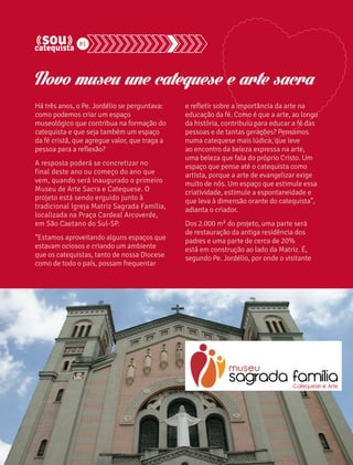 81 
Novo museu une catequese e arte sacra 
Há três anos, o Pe. Jordélio se perguntava: 
como podemos criar um espaço 
museológico que contribua na formação do 
catequista e que seja também um espaço 
da fé cristã, que agregue valor, que traga a 
pessoa para a reflexão? 
A resposta poderá se concretizar no 
final deste ano ou começo do ano que 
vem, quando será inaugurado o primeiro 
Museu de Arte Sacra e Catequese. O 
projeto está sendo erguido junto à 
tradicional Igreja Matriz Sagrada Família, 
localizada na Praça Cardeal Arcoverde, 
em São Caetano do Sul-SP. 
“Estamos aproveitando alguns espaços que 
estavam ociosos e criando um ambiente 
que os catequistas, tanto de nossa Diocese 
como de todo o país, possam frequentar 
e refletir sobre a importância da arte na 
educação da fé. Como é que a arte, ao longo 
da história, contribuiu para educar a fé das 
pessoas e de tantas gerações? Pensamos 
numa catequese mais lúdica, que leve 
ao encontro da beleza expressa na arte, 
uma beleza que fala do próprio Cristo. Um 
espaço que pense até o catequista como 
artista, porque a arte de evangelizar exige 
muito de nós. Um espaço que estimule essa 
criatividade, estimule a espontaneidade e 
que leva à dimensão orante do catequista”, 
adianta o criador. 
Dos 2.000 m² do projeto, uma parte será 
de restauração da antiga residência dos 
padres e uma parte de cerca de 20% 
está em construção ao lado da Matriz. É, 
segundo Pe. Jordélio, por onde o visitante 
 