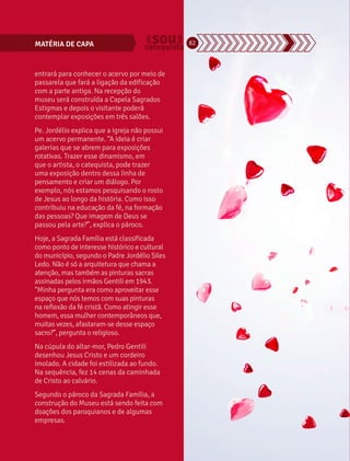 MATÉRIA DE CAPA 82 
entrará para conhecer o acervo por meio de 
passarela que fará a ligação da edificação 
com a parte antiga. Na recepção do 
museu será construída a Capela Sagrados 
Estigmas e depois o visitante poderá 
contemplar exposições em três salões. 
Pe. Jordélio explica que a igreja não possui 
um acervo permanente. “A ideia é criar 
galerias que se abrem para exposições 
rotativas. Trazer esse dinamismo, em 
que o artista, o catequista, pode trazer 
uma exposição dentro dessa linha de 
pensamento e criar um diálogo. Por 
exemplo, nós estamos pesquisando o rosto 
de Jesus ao longo da história. Como isso 
contribuiu na educação da fé, na formação 
das pessoas? Que imagem de Deus se 
passou pela arte?”, explica o pároco. 
Hoje, a Sagrada Família está classificada 
como ponto de interesse histórico e cultural 
do município, segundo o Padre Jordélio Siles 
Ledo. Não é só a arquitetura que chama a 
atenção, mas também as pinturas sacras 
assinadas pelos irmãos Gentili em 1943. 
“Minha pergunta era como aproveitar esse 
espaço que nós temos com suas pinturas 
na reflexão da fé cristã. Como atingir esse 
homem, essa mulher contemporâneos que, 
muitas vezes, afastaram-se desse espaço 
sacro?”, pergunta o religioso. 
Na cúpula do altar-mor, Pedro Gentili 
desenhou Jesus Cristo e um cordeiro 
imolado. A cidade foi estilizada ao fundo. 
Na sequência, fez 14 cenas da caminhada 
de Cristo ao calvário. 
Segundo o pároco da Sagrada Família, a 
construção do Museu está sendo feita com 
doações dos paroquianos e de algumas 
empresas. 
 