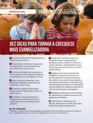 MATÉRIA DE CAPA 84 
Dez dicas para tornar a catequese 
mais evangelizadora 
1 Anuncie e testemunhe explicitamente a 
Pessoa de Jesus Cristo; 
2 Proporcione e facilite aos catequistas 
e catequizandos o encontro pessoal e 
comunitário com Jesus Cristo. 
3 Invista na formação dos catequistas a 
fim de construir uma catequese dinâmica 
e atualizada à luz da pedagogia de Jesus. 
4 Leve o grupo de catequese a uma 
profunda e verdadeira experiência de 
conversão a Jesus Cristo. 
5 Incentive a vivência comunitária 
despertando em todos para a prática do 
amor fraterno. 
6 Fortaleça o vínculo do grupo de 
catequese como equipe a serviço da 
construção de uma sociedade justa e 
solidária. 
7 Aprofunde o primeiro anúncio do 
Evangelho: levar o catequizando a 
conhecer, acolher, celebrar e vivenciar o 
mistério de Deus, manifestado em Jesus 
Cristo, que nos revela o Pai e nos envia o 
Espírito Santo. 
8 Introduza uma justa compreensão 
da Bíblia e à sua leitura frutuosa que 
permita descobrir a verdade divina que 
ela contém e que suscite uma resposta, a 
mais generosa possível, à mensagem que 
Deus dirige por Sua Palavra à humanidade. 
«A fecundidade da catequese depende do 
valor da hermenêutica empregada.» 
9 Dinamize a catequese como itinerário 
de crescimento e amadurecimento na fé, 
esperança e caridade. 
10 Intensifique a catequese com 
adultos; alerta para um maior zelo nesta 
importante ação evangelizadora. 
Por Pe. Paulo Gil 
É pedagogo e especialista em psicopedagogia, coordenador da Dimensão Bíblico-Catequética do Regional 
Sul I, coordenador de pastoral e assessor da Região Santana da Escola de Catequistas. 
 