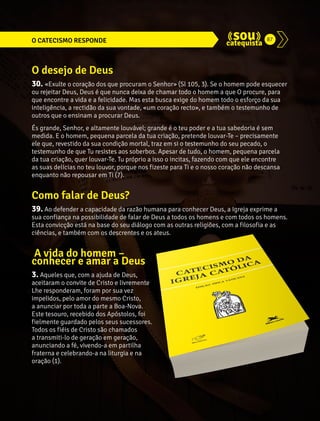 O CATECISMO RESPONDE 87 
O desejo de Deus 
30. «Exulte o coração dos que procuram o Senhor» (Sl 105, 3). Se o homem pode esquecer 
ou rejeitar Deus, Deus é que nunca deixa de chamar todo o homem a que O procure, para 
que encontre a vida e a felicidade. Mas esta busca exige do homem todo o esforço da sua 
inteligência, a rectidão da sua vontade, «um coração recto», e também o testemunho de 
outros que o ensinam a procurar Deus. 
És grande, Senhor, e altamente louvável; grande é o teu poder e a tua sabedoria é sem 
medida. E o homem, pequena parcela da tua criação, pretende louvar-Te – precisamente 
ele que, revestido da sua condição mortal, traz em si o testemunho do seu pecado, o 
testemunho de que Tu resistes aos soberbos. Apesar de tudo, o homem, pequena parcela 
da tua criação, quer louvar-Te. Tu próprio a isso o incitas, fazendo com que ele encontre 
as suas delícias no teu louvor, porque nos fizeste para Ti e o nosso coração não descansa 
enquanto não repousar em Ti (7). 
Como falar de Deus? 
39. Ao defender a capacidade da razão humana para conhecer Deus, a Igreja exprime a 
sua confiança na possibilidade de falar de Deus a todos os homens e com todos os homens. 
Esta convicção está na base do seu diálogo com as outras religiões, com a filosofia e as 
ciências, e também com os descrentes e os ateus. 
A vida do homem – 
conhecer e amar a Deus 
3. Aqueles que, com a ajuda de Deus, 
aceitaram o convite de Cristo e livremente 
Lhe responderam, foram por sua vez 
impelidos, pelo amor do mesmo Cristo, 
a anunciar por toda a parte a Boa-Nova. 
Este tesouro, recebido dos Apóstolos, foi 
fielmente guardado pelos seus sucessores. 
Todos os fiéis de Cristo são chamados 
a transmiti-lo de geração em geração, 
anunciando a fé, vivendo-a em partilha 
fraterna e celebrando-a na liturgia e na 
oração (1). 
 