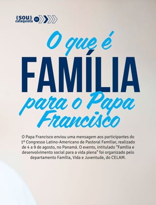 89 
O que é 
família 
para o Papa 
Francisco 
O Papa Francisco enviou uma mensagem aos participantes do 
1º Congresso Latino-Americano de Pastoral Familiar, realizado 
de 4 a 9 de agosto, no Panamá. O evento, intitulado “Família e 
desenvolvimento social para a vida plena” foi organizado pelo 
departamento Família, Vida e Juventude, do CELAM. 
 