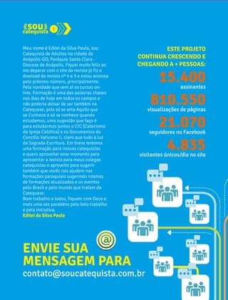 9 
Meu nome é Edilei da Silva Paula, sou 
Catequista de Adultos na cidade de 
Anápolis-GO, Paróquia Santa Clara - 
Diocese de Anápolis. Fiquei muito feliz ao 
me deparar com o site da revista já fiz o 
dowload da revista nº 4 e 5 e estou ansiosa 
pelo próximo número, principalmente. 
Pela novidade que vem aí os cursos on-line. 
Formação é uma das palavras chaves 
nos dias de hoje em todos os campos e 
não poderia deixar de ser também na 
Catequese, pois só se ama Aquilo que 
se Conhece e só se conhece quando 
estudamos, uma sugestão que faço é 
para estudarmos juntos o CIC (Catecismo 
da Igreja Católica) e os Documentos do 
Concílio Vaticano II, claro que tudo à luz 
da Sagrada Escritura. Em breve teremos 
uma formação para nossas catequistas 
e quero aproveitar esse momento para 
apresentar a revista para meus colegas 
catequistas e aproveito para sugerir 
também que vocês nos ajudem nas 
formações paroquiais sugerindo roteiros 
de formações atualizados e os eventos 
pelo Brasil e pelo mundo que tratam da 
Catequese. 
Bom trabalho a todos, fiquem com Deus e 
mais uma vez parabéns pelo belo trabalho 
e pela iniciativa. 
Edilei da Silva Paula 
ESTE PROJETO 
CONTINUA CRESCENDO E 
CHEGANDO A + PESSOAS: 
15.400 
assinantes 
810.550 
visualizações de páginas 
21.070 
seguidores no Facebook 
4.835 
visitantes únicos/dia no site 
ENVIE SUA 
MENSAGEM PARA 
contato@soucatequista.com.br 
 