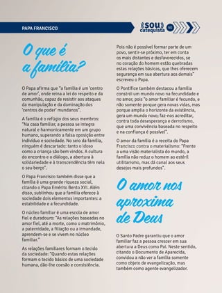 PAPA FRANCISCO 90 
O Papa afirma que “a família é um ‘centro 
de amor’, onde reina a lei do respeito e da 
comunhão, capaz de resistir aos ataques 
da manipulação e da dominação dos 
‘centros de poder’ mundanos”. 
A família é o refúgio dos seus membros: 
“Na casa familiar, a pessoa se integra 
natural e harmonicamente em um grupo 
humano, superando a falsa oposição entre 
indivíduo e sociedade. No seio da família, 
ninguém é descartado: tanto o idoso 
como a criança são bem vindos. A cultura 
do encontro e o diálogo, a abertura à 
solidariedade e à transcendência têm nela 
o seu berço”. 
O Papa Francisco também disse que a 
família é uma grande riqueza social, 
citando o Papa Emérito Bento XVI. Além 
disso, sublinhou que a família oferece à 
sociedade dois elementos importantes: a 
estabilidade e a fecundidade. 
O núcleo familiar é uma escola de amor 
fiel e duradouro: “As relações baseadas no 
amor fiel, até a morte, como o matrimônio, 
a paternidade, a filiação ou a irmandade, 
aprendem-se e se vivem no núcleo 
familiar.” 
As relações familiares formam o tecido 
da sociedade: “Quando estas relações 
formam o tecido básico de uma sociedade 
humana, dão-lhe coesão e consistência. 
Pois não é possível formar parte de um 
povo, sentir-se próximo, ter em conta 
os mais distantes e desfavorecidos, se 
no coração do homem estão quebradas 
estas relações básicas, que lhes oferecem 
segurança em sua abertura aos demais” 
escreveu o Papa. 
O Pontífice também destacou a família 
constrói um mundo novo na fecundidade e 
no amor, pois “o amor familiar é fecundo, e 
não somente porque gera novas vidas, mas 
porque amplia o horizonte da existência, 
gera um mundo novo; faz-nos acreditar, 
contra toda desesperança e derrotismo, 
que uma convivência baseada no respeito 
e na confiança é possível”. 
O amor da família é a receita do Papa 
Francisco contra o materialismo: “Frente 
a uma visão materialista do mundo, a 
família não reduz o homem ao estéril 
utilitarismo, mas dá canal aos seus 
desejos mais profundos”. 
O Santo Padre garantiu que o amor 
familiar faz a pessoa crescer em sua 
abertura a Deus como Pai. Neste sentido, 
citando o Documento de Aparecida, 
convidou a não ver a família somente 
como objeto de evangelização, mas 
também como agente evangelizador. 
O que é 
a família? 
O amor nos 
aproxima 
de Deus 
 