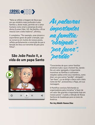 As palavras 
importantes 
na família: 
“obrigado”, 
“por favor”, 
91 
São João Paulo II, a “perdão” 
vida de um papa Santo 
“Conscientes de que o amor familiar 
enobrece tudo o que o homem faz, dando-lhe 
um valor agregado, é importante 
incentivar as famílias a cultivarem 
relações sadias entre seus membros, como 
dizer uns aos outros “perdão”, obrigada”, 
“por favor”, e a se dirigir a Deus com o belo 
nome de Pai”, acrescentou o Papa, em sua 
mensagem. 
O Pontífice concluiu felicitando os 
organizadores pela iniciativa “a favor de 
um valor tão querido e importante hoje em 
nossos povos”. E pediu a bênção de Nossa 
Senhora de Guadalupe para os lares da 
América. 
Por Ary Waldir Ramos Díaz 
“Nela se reflete a imagem de Deus que 
em seu mistério mais profundo é uma 
família e, deste modo, permite ver o amor 
humano como sinal e presença do amor 
divino (Lumen fidei, 52). Na família, a fé se 
mescla com o leite materno”, afirmou. 
E completou: “Por exemplo, esse sincero e 
espontâneo gesto de pedir a benção, que 
se conserva em muitos de nossos povos, 
reflete perfeitamente a convicção de que a 
benção de Deus se transmite de pais para 
filhos”. 
 
