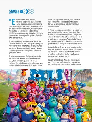 “Esqueçam os seus sonhos, 
crianças”: acredite ou não, esta 
é uma das principais mensagens 
que a Pixar quer transmitir aos seus filhos 
em seu filme mais recente, Universidade 
Monstros. E, analisando isso em seu 
contexto apropriado, eu não vejo nenhum 
problema – mas suponho que eu deveria 
explicar por quê. 
A última vez que vimos Mike e Sully, no 
final de Monstros S.A., a dupla conseguiu 
resolver a crise de energia de seu mundo 
por meio da descoberta de que o riso das 
crianças gera mais energia do que seus 
gritos de terror. 
E pelo que sabemos, Sully e Mike ainda 
estão felizes trabalhando na Monstros 
S.A., fazendo com que as crianças 
rachem de rir todas as noites. Isso porque 
Universidade Monstros não é sobre o que 
Mike e Sully fazem depois, mas sobre o 
que fizeram na faculdade antes de se 
tornar os amigos que nós conhecemos e 
amamos hoje. 
O filme começa com um breve prólogo em 
que o jovem Mike visita a Monstros S.A. 
como parte de uma viagem de campo do 
ensino fundamental e fica encantado com 
a ideia de se tornar um “assustador”, um 
dos poucos monstros da elite com talento 
para assustar adequadamente as crianças. 
Para ajudar a alcançar esse sonho, assim 
que ele completa a idade necessária, Mike 
se matricula na Universidade Monstros, 
a melhor instituição de formação para 
monstros na arte do susto. 
Para frustração de Mike, no entanto, ele 
descobre que há duas coisas que estão 
no caminho do seu sucesso na faculdade. 
95 
 