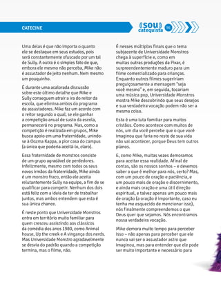 CATECINE 96 
Uma delas é que não importa o quanto 
ele se destaque em seus estudos, pois 
será constantemente ofuscado por um tal 
de Sully. A outra é o simples fato de que, 
embora ele mesmo não perceba, Mike não 
é assustador de jeito nenhum. Nem mesmo 
um pouquinho. 
É durante uma acalorada discussão 
sobre este último detalhe que Mike e 
Sully conseguem atrair a ira do reitor da 
escola, que elimina ambos do programa 
de assustadores. Mike faz um acordo com 
o reitor segundo o qual, se ele ganhar 
a competição anual de susto da escola, 
permanecerá no programa. Mas, como a 
competição é realizada em grupos, Mike 
busca apoio em uma fraternidade, unindo-se 
à Oozma Kappa, a pior casa do campus 
(a única que poderia aceitá-lo, claro). 
Essa fraternidade de monstros consiste 
de um grupo agradável de perdedores. 
Infelizmente, mesmo com todos os seus 
novos irmãos da fraternidade, Mike ainda 
é um monstro fraco, então ele aceita 
relutantemente Sully na equipe, a fim de se 
qualificar para competir. Nenhum dos dois 
está feliz com a ideia de ter de trabalhar 
juntos, mas ambos entendem que esta é 
sua única chance. 
É neste ponto que Universidade Monstros 
entra em território muito familiar para 
quem cresceu assistindo aos clássicos 
da comédia dos anos 1980, como Animal 
house, Up the creek e A vingança dos nerds. 
Mas Universidade Monstro agradavelmente 
se desvia do padrão quando a competição 
termina, mas o filme, não. 
É nesses múltiplos finais que o tema 
subjacente de Universidade Monstros 
chega à superfície e, como em 
muitas outras produções da Pixar, é 
surpreendentemente maduro para um 
filme comercializado para crianças. 
Enquanto outros filmes sugeririam 
preguiçosamente a mensagem “seja 
você mesmo” e, em seguida, tocariam 
uma música pop, Universidade Monstros 
mostra Mike descobrindo que seus desejos 
e sua verdadeira vocação podem não ser a 
mesma coisa. 
Esta é uma luta familiar para muitos 
cristãos. Como acontece com muitos de 
nós, um dia você percebe que o que você 
imaginou que faria no resto de sua vida 
não vai acontecer, porque Deus tem outros 
planos. 
E, como Mike, muitas vezes demoramos 
para aceitar essa realidade. Afinal de 
contas, são os nossos sonhos – e devemos 
saber o que é melhor para nós, certo? Mas, 
com um pouco de oração e paciência, e 
um pouco mais de oração e discernimento, 
e ainda mais oração e uma útil direção 
espiritual, e talvez apenas um pouco mais 
de oração (a oração é importante, caso eu 
tenha me esquecido de mencionar isso), 
nós finalmente compreendemos o que 
Deus quer que sejamos. Nós encontramos 
nossa verdadeira vocação. 
Mike demora muito tempo para perceber 
isso – não apenas para perceber que ele 
nunca vai ser o assustador astro que 
imaginou, mas para entender que ele pode 
ser muito importante e necessário para 
 