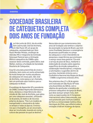 EVENTOS 98 
Sociedade Brasileira 
de Catequetas completa 
dois anos de fundação 
Aos 9 de junho de 2012, dia do então 
bem-aventurado José de Anchieta, 
em São Paulo-SP, um grupo de 
catequetas, acompanhado por Dom 
Paulo Mendes Peixoto, arcebispo de 
Uberaba-MG e integrante da Comissão 
Episcopal Pastoral para a Animação 
Bíblico-catequética da CNBB e pelo 
assessor desta comissão, padre Décio José 
Walker, realizou a fundação da Sociedade 
Brasileira de Catequetas. 
Essa foi uma data preenchida de sinais e 
símbolos, bem como um sonho alimentado 
há muito tempo por muitos estudiosos 
da catequese em nosso país. São José 
de Anchieta, como passa a ser chamado, 
tem um profundo valor histórico para a 
catequese no Brasil. 
O arcebispo de Aparecida-SP e presidente 
da CNBB, Cardeal Raymundo Damasceno 
Assis, destacou a importância da vida e 
missão de São José de Anchieta, que optou 
por uma catequese acessível, utilizando-se 
da poesia, do teatro e de recursos 
próprios da época. “Ele é um modelo de 
evangelizador e missionário de todos 
os tempos e todas as épocas. Ensinou-nos 
que o Evangelho, ao ser anunciado, 
deve ser inculturado, levando em conta a 
cultura das pessoas ao qual se destina”. 
Nessa data em que comemoramos dois 
anos de fundação vale lembrar o objetivo 
da associação na Igreja do Brasil, que tem 
como finalidade favorecer a convergência 
de pessoas qualificadas no campo 
da catequese e o livre intercâmbio de 
pesquisas e experiências que promovem 
o avanço nessa área pastoral. Ela está 
a serviço do povo de Deus, mediante a 
elaboração de estudos sobre aspectos 
específicos da missão catequética, a 
colaboração interdisciplinar, a resposta 
a solicitações e sugestões dentro de 
sua área, mantendo sintonia com a 
Conferência Nacional dos Bispos do Brasil 
– CNBB e organismos eclesiais afins. 
Nos próximos dias 27 e 28 de agosto 
será realizada em São Paulo-SP mais 
uma Assembleia da SBCat, com o 
objetivo de aprofundar a temática do 
processo catequético da Igreja do Brasil, 
que deve avançar sempre mais, bem 
como as repercussões do III Congresso 
Internacional sobre Catecumenato, que 
será promovido pelo Instituto Católico 
de Paris e a Universidade Católica Silva 
Henriques do Chile, que refletirá sobre a 
iniciação cristã em mudança de época. 
 