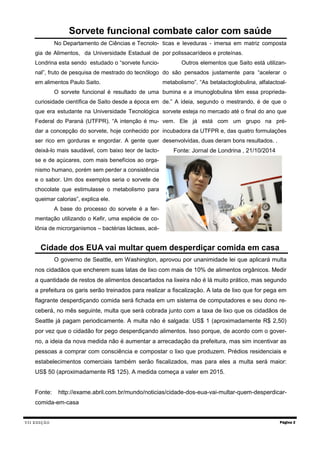 VII EDIÇÃO 
Página 2 
Cidade dos EUA vai multar quem desperdiçar comida em casa 
O governo de Seattle, em Washington, aprovou por unanimidade lei que aplicará multa nos cidadãos que encherem suas latas de lixo com mais de 10% de alimentos orgânicos. Medir a quantidade de restos de alimentos descartados na lixeira não é lá muito prático, mas segundo a prefeitura os garis serão treinados para realizar a fiscalização. A lata de lixo que for pega em flagrante desperdiçando comida será fichada em um sistema de computadores e seu dono re- ceberá, no mês seguinte, multa que será cobrada junto com a taxa de lixo que os cidadãos de Seattle já pagam periodicamente. A multa não é salgada: US$ 1 (aproximadamente R$ 2,50) por vez que o cidadão for pego desperdiçando alimentos. Isso porque, de acordo com o gover- no, a ideia da nova medida não é aumentar a arrecadação da prefeitura, mas sim incentivar as pessoas a comprar com consciência e compostar o lixo que produzem. Prédios residenciais e estabelecimentos comerciais também serão fiscalizados, mas para eles a multa será maior: US$ 50 (aproximadamente R$ 125). A medida começa a valer em 2015. 
Fonte: http://exame.abril.com.br/mundo/noticias/cidade-dos-eua-vai-multar-quem-desperdicar- comida-em-casa 
Sorvete funcional combate calor com saúde 
No Departamento de Ciências e Tecnolo- gia de Alimentos, da Universidade Estadual de Londrina esta sendo estudado o “sorvete funcio- nal”, fruto de pesquisa de mestrado do tecnólogo em alimentos Paulo Saito. 
O sorvete funcional é resultado de uma curiosidade científica de Saito desde a época em que era estudante na Universidade Tecnológica Federal do Paraná (UTFPR). “A intenção é mu- dar a concepção do sorvete, hoje conhecido por ser rico em gorduras e engordar. A gente quer deixá-lo mais saudável, com baixo teor de lacto- se e de açúcares, com mais benefícios ao orga- nismo humano, porém sem perder a consistência e o sabor. Um dos exemplos seria o sorvete de chocolate que estimulasse o metabolismo para queimar calorias”, explica ele. 
A base do processo do sorvete é a fer- mentação utilizando o Kefir, uma espécie de co- lônia de microrganismos – bactérias lácteas, acé- ticas e leveduras - imersa em matriz composta por polissacarídeos e proteínas. 
Outros elementos que Saito está utilizan- do são pensados justamente para “acelerar o metabolismo”. “As betalactoglobulina, alfalactoal- bumina e a imunoglobulina têm essa proprieda- de.” A ideia, segundo o mestrando, é de que o sorvete esteja no mercado até o final do ano que vem. Ele já está com um grupo na pré- incubadora da UTFPR e, das quatro formulações desenvolvidas, duas deram bons resultados. . 
Fonte: Jornal de Londrina , 21/10/2014  