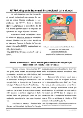 Já está disponível o serviço de criação de e-mails institucionais para alunos dos cur- sos do ensino técnico, graduação e pós- graduação da UTFPR. Com o domínio @alunos.utfpr.edu.br e capacidade de 30 GB, a conta permitirá acesso a um pacote de aplicativos do Google Apps for Education. 
Para criar a conta, basta fazer o cadas- tro direto no Portal do Aluno do respectivo câmpus. Mais informações podem ser obtidas na página da Diretoria de Gestão de Tecnolo- gia de Informação (DIRGTI) ou através de um vídeo demonstrativo 
(http://200.19.73.210/criacao_email.swf) sobre o serviço. 
Link para acesso aos aplicativos do Google Apps: http://www.utfpr.edu.br/estrutura- universitaria/diretorias-de- gestao/dirgti/servicos/servicos-google-apps 
Página 3 
UTFPR disponibiliza e-mail institucional para alunos 
INFORMA PET 
Durante a missão internacional da UTF- PR, quatro novos acordos de cooperação foram formalizados. A missão teve início no último dia 9 pelo reitor Carlos Eduardo Cantarelli, acompanha- do do assessor de Relações Internacionais, Eden Januario Netto, e do pró-reitor de Graduação e Educação Profissional, Maurício Alves Mendes. 
No Politécnico de Torino, na Itália, foi fir- mado um memorando de entendimento que per- mitirá o avanço na oferta de programas de duplo- diploma tanto na graduação como na pós- graduação, especialmente nas áreas tecnológi- cas. 
Em Roma, na Sapienza Universidade de Roma e na Universidade de Roma Tor Vergata, os acordos assinados potencializam o desenvolvi- mento de atividades conjuntas em distintas áreas do conhecimento. 
Depois da Itália, a missão seguiu para a 26ª conferência anual da European Associati- on for International Education (EAIE), em Praga. No evento, o reitor assinou acordo com a Univer- sidade de Tecnologia de Chalmers, Suécia, que amplia as áreas de mobilidade com esta tradicio- nal parceira da UTFPR. Este é o segundo ano consecutivo que a Universidade Tecnológica parti- cipa da EAIE. As atividades da missão na EAIE terminam nesta sexta-feira, dia 19. 
Fonte: http://www.utfpr.edu.br/estrutura-universitaria/diretorias- de-gestao/dircom/noticias/noticias/missao-internacional-1 
Missão internacional - Reitor assina quatro acordos de cooperação acadêmica com instituições europeias  