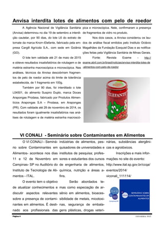 A Agência Nacional de Vigilância Sanitária (Anvisa) determinou no dia 19 de setembro a interdi- ção cautelar, por 90 dias, do lote L6 do extrato de tomate da marca Knorr–Elefante, fabricado pela em- presa Cargill Agrícola S.A., com sede em Goiânia (GO). 
O lote tem validade até 21 de maio de 2015 e obteve resultados insatisfatórios de rotulagem e de matéria estranha macroscópica e microscópica. Nas análises, técnicos da Anvisa descobriram fragmen- tos de pelo de roedor acima do limite de tolerância estabelecida, de 1 fragmento em 100g. 
Também por 90 dias, foi interditado o lote L04501, do alimento Suspiro Duplo, marca Doces Arapongas Prodasa, fabricado por Produtos Alimen- tícios Arapongas S.A – Prodasa, em Arapongas (PR). Com validade até 28 de novembro de 2014, os resultados foram igualmente insatisfatórios nas aná- lises de rotulagem e de matéria estranha macroscó- pica e microscópica. Nele, confirmaram a presença de fragmentos de vidro no produto. 
Nos dois casos, a Anvisa considerou os lau- dos de análise fiscal emitidos pelo Instituto Octávio Magalhães da Fundação Ezequiel Dias e as notifica- ções feitas pela Vigilância Sanitária de Minas Gerais. 
Fonte: Revista Exame - http:// exame.abril.com.br/brasil/noticias/anvisa-interdita-lotes-de-alimentos-com-pelo-de-roedor 
O VI CONALI - Seminá- rio sobre Contaminantes em Alimentos- acontece nos dias 11 e 12 de Novembro em Campinas- SP no Auditório do Instituto de Tecnologia de Ali- mentos - ITAL. 
O evento tem o objetivo de atualizar conhecimentos e discutir aspectos relevantes sobre a presença de contami- nantes em alimentos. É desti- nado aos profissionais das indústrias de alimentos, pes- quisadores de universidades e institutos de pesquisa; profes- sores e estudantes dos cursos de engenharia de alimentos, química, nutrição e áreas a- fins. 
Serão abordados te- mas como especiação de ar- sênio em alimentos, bioaces- sibilidade de metais, micotoxi- nas, segurança de embala- gens plásticas, drogas veteri- nárias, substâncias alergêni- cas e agrotóxicos. 
Inscrições e mais infor- mações no site do evento: http://www.ital.sp.gov.br/ccqa/ eventos/2014/ viconali_111114/ 
Página 4 
Anvisa interdita lotes de alimentos com pelo de roedor 
VI CONALI - Seminário sobre Contaminantes em Alimentos 
INFORMA PET  