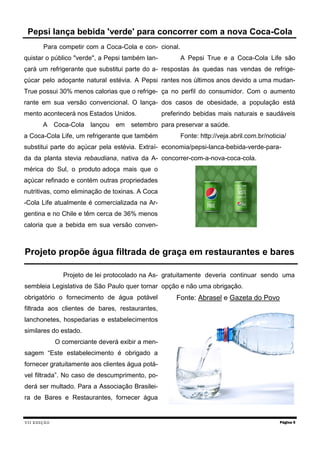 VII EDIÇÃO 
Para competir com a Coca-Cola e con- quistar o público "verde", a Pepsi também lan- çará um refrigerante que substitui parte do a- çúcar pelo adoçante natural estévia. A Pepsi True possui 30% menos calorias que o refrige- rante em sua versão convencional. O lança- mento acontecerá nos Estados Unidos. 
A Coca-Cola lançou em setembro a Coca-Cola Life, um refrigerante que também substitui parte do açúcar pela estévia. Extraí- da da planta stevia rebaudiana, nativa da A- mérica do Sul, o produto adoça mais que o açúcar refinado e contém outras propriedades nutritivas, como eliminação de toxinas. A Coca-Cola Life atualmente é comercializada na Ar- gentina e no Chile e têm cerca de 36% menos caloria que a bebida em sua versão conven- cional. 
A Pepsi True e a Coca-Cola Life são respostas às quedas nas vendas de refrige- rantes nos últimos anos devido a uma mudan- ça no perfil do consumidor. Com o aumento dos casos de obesidade, a população está preferindo bebidas mais naturais e saudáveis para preservar a saúde. 
Fonte: http://veja.abril.com.br/noticia/ economia/pepsi-lanca-bebida-verde-para- concorrer-com-a-nova-coca-cola. 
Página 5 
Pepsi lança bebida 'verde' para concorrer com a nova Coca-Cola 
Projeto propõe água filtrada de graça em restaurantes e bares 
Projeto de lei protocolado na As- sembleia Legislativa de São Paulo quer tornar obrigatório o fornecimento de água potável filtrada aos clientes de bares, restaurantes, lanchonetes, hospedarias e estabelecimentos similares do estado. 
O comerciante deverá exibir a men- sagem “Este estabelecimento é obrigado a fornecer gratuitamente aos clientes água potá- vel filtrada”. No caso de descumprimento, po- derá ser multado. Para a Associação Brasilei- ra de Bares e Restaurantes, fornecer água gratuitamente deveria continuar sendo uma opção e não uma obrigação. 
Fonte: Abrasel e Gazeta do Povo  