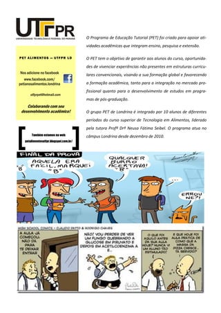 O Programa de Educação Tutorial (PET) foi criado para apoiar ati- vidades acadêmicas que integram ensino, pesquisa e extensão. 
O PET tem o objetivo de garantir aos alunos do curso, oportunida- des de vivenciar experiências não presentes em estruturas curricu- lares convencionais, visando a sua formação global e favorecendo a formação acadêmica, tanto para a integração no mercado pro- fissional quanto para o desenvolvimento de estudos em progra- mas de pós-graduação. 
O grupo PET de Londrina é integrado por 10 alunos de diferentes períodos do curso superior de Tecnologia em Alimentos, liderado pela tutora Profª Drª Neusa Fátima Seibel. O programa atua no câmpus Londrina desde dezembro de 2010. 
Nos adicione no facebook 
www.facebook.com/ petianosalimentos.londrina 
PET ALIMENTOS — UTFPR LD 
utfprpet@hotmail.com 
Colaborando com seu desenvolvimento acadêmico! 
Também estamos na web: 
petalimentosutfpr.blogspot.com.br/ 