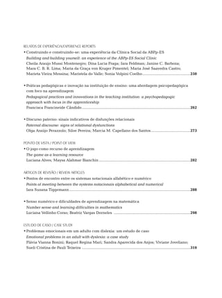 RELATOs DE EXPERIÊNCIA/EXPERIENCE REPORTs
•	Construindo e construindo-se: uma experiência da Clínica Social da ABPp-ES
	 Building and building yourself: an experience of the ABPp-ES Social Clinic
	 Cheila Araujo Mussi Montenegro; Dina Lucia Fraga; Iara Feldman; Janine C. Barboza;
  Mara C. B. R. Lima; Maria da Graça von Kruger Pimentel; Maria José Saavedra Castro;
  Marieta Vieira Messina; Maristela do Valle; Sonia Volpini Coelho..............................................250


•	Práticas pedagógicas e inovação na instituição de ensino: uma abordagem psicopedagógica
  com foco na aprendizagem
	 Pedagogical practices and innovations in the teaching institution: a psychopedagogic
  approach with focus in the apprenticeship
	 Francisca Francineide Cândido.......................................................................................................262


•	Discurso paterno: sinais indicativos de disfunções relacionais
	 Paternal discourse: signs of relational dysfunctions
	 Olga Araújo Perazzolo; Siloe Pereira; Marcia M. Capellano dos Santos......................................273


ponto de vista / point of view
•	O jogo como recurso de aprendizagem
	 The game as a learning resource
	 Luciana Alves; Maysa Alahmar Bianchin.......................................................................................282


artigos DE REVISÃO / review articles
•	Pontos de encontro entre os sistemas notacionais alfabético e numérico
	 Points of meeting between the systems notacionais alphabetical and numerical
	 Iara Suzana Tiggemann...................................................................................................................288


•	Senso numérico e dificuldades de aprendizagem na matemática
	 Number sense and learning difficulties in mathematics
	 Luciana Vellinho Corso; Beatriz Vargas Dorneles .........................................................................298


estudo de caso / case study
•	Problemas emocionais em um adulto com dislexia: um estudo de caso
	 Emotional problems in an adult with dyslexia: a case study
	 Flávia Vianna Bonini; Raquel Regina Mari; Sandra Aparecida dos Anjos; Viviane Joveliano;
  Sueli Cristina de Pauli Teixeira . .....................................................................................................310
 